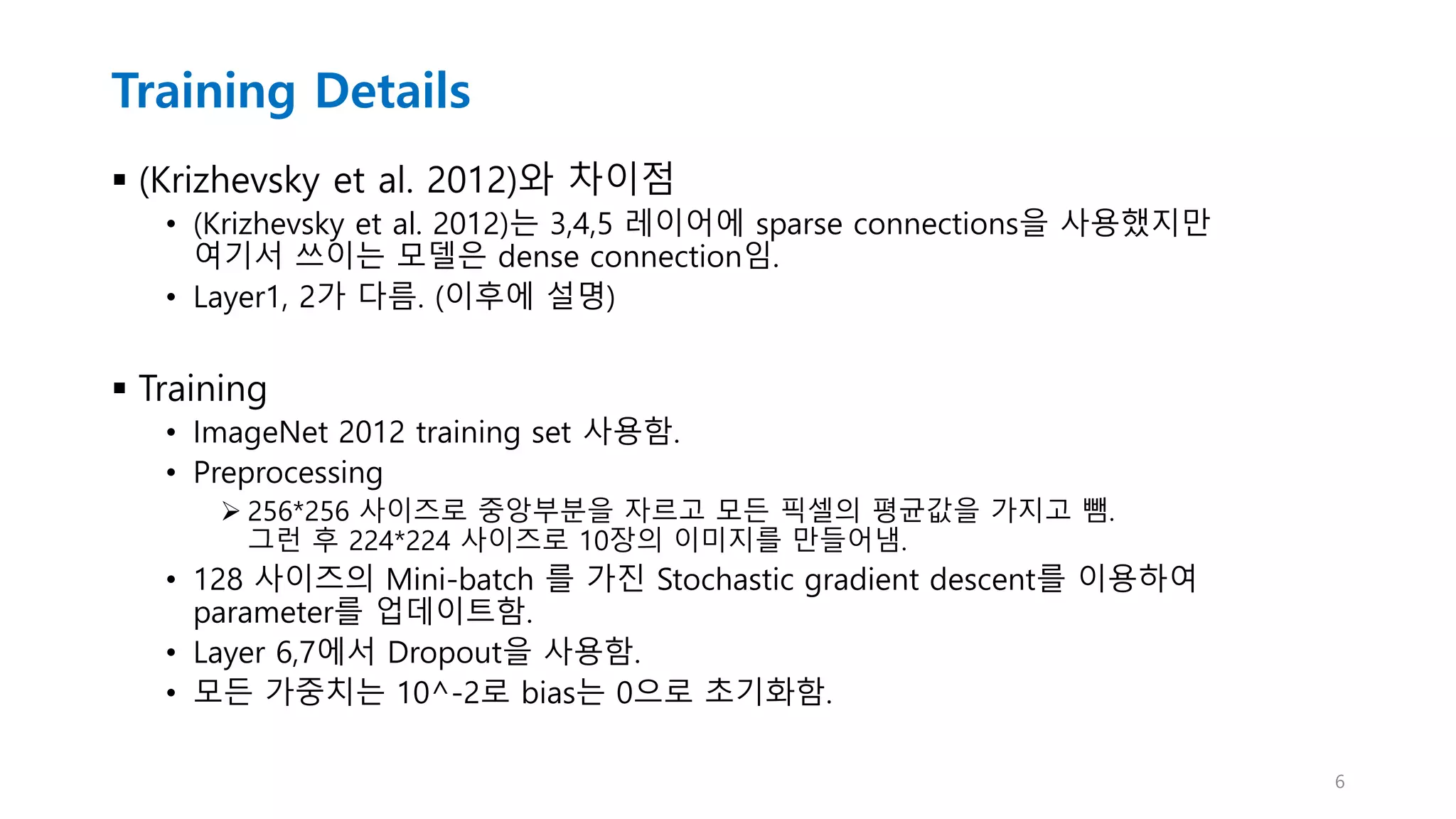 Training Details
 (Krizhevsky et al. 2012)와 차이점
• (Krizhevsky et al. 2012)는 3,4,5 레이어에 sparse connections을 사용했지만
여기서 쓰이는 모델은 dense connection임.
• Layer1, 2가 다름. (이후에 설명)
 Training
• ImageNet 2012 training set 사용함.
• Preprocessing
 256*256 사이즈로 중앙부분을 자르고 모든 픽셀의 평균값을 가지고 뺌.
그런 후 224*224 사이즈로 10장의 이미지를 만들어냄.
• 128 사이즈의 Mini-batch 를 가진 Stochastic gradient descent를 이용하여
parameter를 업데이트함.
• Layer 6,7에서 Dropout을 사용함.
• 모든 가중치는 10^-2로 bias는 0으로 초기화함.
6
 