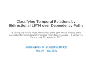 Classifying Temporal Relations by
Bidirectional LSTM over Dependency Paths
長岡技術科学大学 自然言語処理研究室
修士1年 西山 浩気
1
Fei Cheng and Yusuke Miyao, Proceedings of the 55th Annual Meeting of the
Association for Computational Linguistics (Short Papers), pages 1–6 Vancouver,
Canada, July 30 - August 4, 2017
 