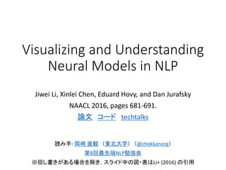 Visualizing and Understanding
Neural Models in NLP
Jiwei Li, Xinlei Chen, Eduard Hovy, and Dan Jurafsky
NAACL 2016, pages 681-691.
論文 コード TechTalks.tv
読み手: 岡崎 直観 （東北大学） （@chokkanorg）
第8回最先端NLP勉強会
※但し書きがある場合を除き，スライド中の図・表はLi+ (2016) の引用
 