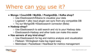 www.objectrocket.com
Where can you use it?
● Mongo / CouchDB / MySQL / PostgreSQL / Kafka shop?
○ Use Elasticsearch/Kibana to visualize your data
○ Logstash + jdbc input plugin can sync from any compatible DB
○ Try our MongoDB->Elasticsearch connector (Beta)
● Hadoop shop?
○ Use Elasticsearch to add search and viz to your Hadoop data
○ Elasticsearch-Hadoop and other tools can make this easier
● Has servers of any kind shop?
○ Use Elasticsearch for log and metrics analysis and visualization
○ Filebeat / Winlogbeat make log ingest easy
○ Metricbeat / Packetbeat / Heartbeat for metrics management
 