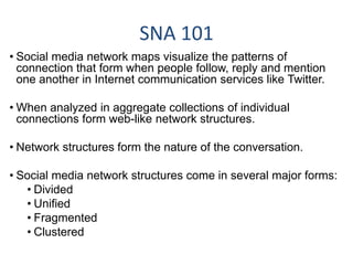 SNA 101
• Social media network maps visualize the patterns of
connection that form when people follow, reply and mention
one another in Internet communication services like Twitter.
• When analyzed in aggregate collections of individual
connections form web-like network structures.
• Network structures form the nature of the conversation.
• Social media network structures come in several major forms:
• Divided
• Unified
• Fragmented
• Clustered
 