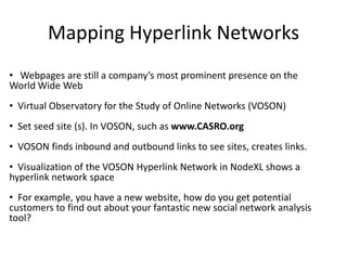 Mapping Hyperlink Networks
• Webpages are still a company’s most prominent presence on the
World Wide Web
• Virtual Observatory for the Study of Online Networks (VOSON)
• Set seed site (s). In VOSON, such as www.CASRO.org
• VOSON finds inbound and outbound links to see sites, creates links.
• Visualization of the VOSON Hyperlink Network in NodeXL shows a
hyperlink network space
• For example, you have a new website, how do you get potential
customers to find out about your fantastic new social network analysis
tool?
 