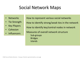 Social Network Maps
• Networks
• Tie Strength
• Key Players
• Cohesion
• Influencers
9
How to represent various social networks
How to identify strong/weak ties in the network
How to identify key/central nodes in network
Measures of overall network structure
Sub-groups
Bridges
Islands
CNM Social Media Module – Giorgos Cheliotis (gcheliotis@nus.edu.sg)
 