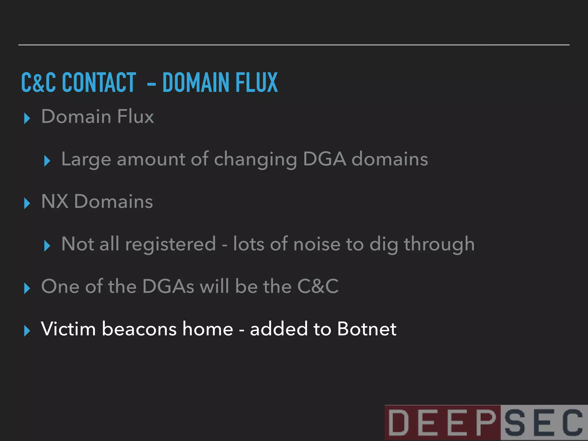 C&C CONTACT - DOMAIN FLUX
▸ Domain Flux
▸ Large amount of changing DGA domains
▸ NX Domains
▸ Not all registered - lots of noise to dig through
▸ One of the DGAs will be the C&C
▸ Victim beacons home - added to Botnet
 