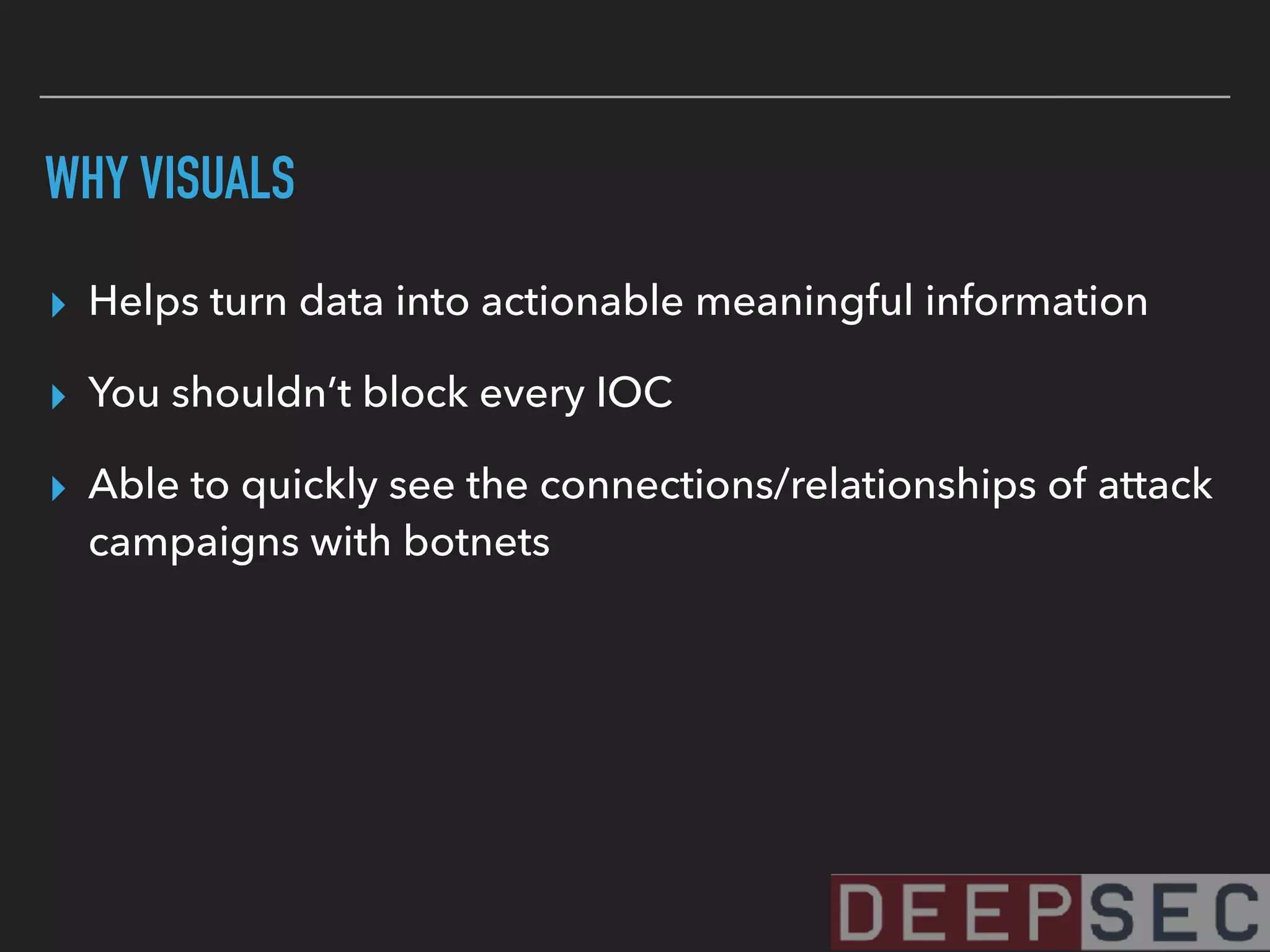 WHY VISUALS
▸ Helps turn data into actionable meaningful information
▸ You shouldn’t block every IOC
▸ Able to quickly see the connections/relationships of attack
campaigns with botnets
 