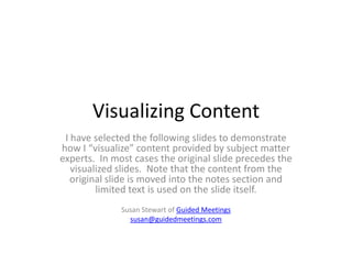 Visualizing Content
I have selected the following slides to demonstrate
how I “visualize” content provided by subject matter
experts. In most cases the original slide precedes the
visualized slides. Note that the content from the
original slide is moved into the notes section and
limited text is used on the slide itself.
Susan Stewart of Guided Meetings
susan@guidedmeetings.com
 