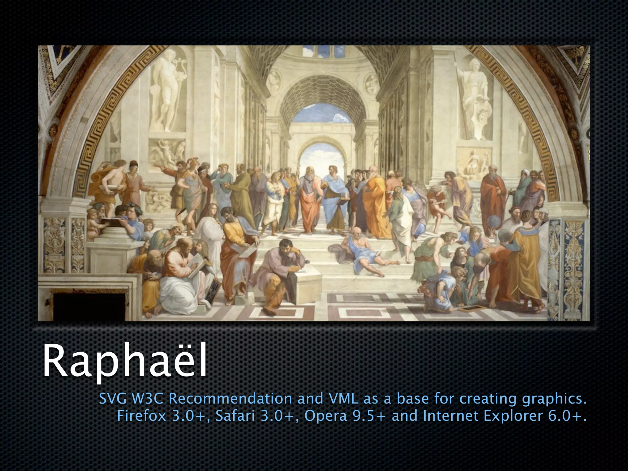 Raphaël
  SVG W3C Recommendation and VML as a base for creating graphics.
    Firefox 3.0+, Safari 3.0+, Opera 9.5+ and Internet Explorer 6.0+.
 