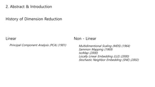 2. Abstract & Introduction
History of Dimension Reduction
Linear
Principal Component Analysis (PCA) (1901)
Non - Linear
Multidimentional Scaling (MDS) (1964)
Sammon Mapping (1969)
IsoMap (2000)
Locally Linear Embedding (LLE) (2000)
Stochastic Neighbor Embedding (SNE) (2002)
 