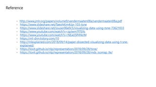 Reference
- http://www.jmlr.org/papers/volume9/vandermaaten08a/vandermaaten08a.pdf
- https://www.slideshare.net/TaeohKim4/pr-103-tsne
- https://www.slideshare.net/ssuser06e0c5/visualizing-data-using-tsne-73621033
- https://www.youtube.com/watch?v=zpJwm7f7EXs
- https://www.youtube.com/watch?v=NEaUSP4YerM
- https://ml-dnn.tistory.com/10
- http://mlexplained.com/2018/09/14/paper-dissected-visualizing-data-using-t-sne-
explained/
- https://lovit.github.io/nlp/representation/2018/09/28/tsne/
- https://lovit.github.io/nlp/representation/2018/09/28/mds_isomap_lle/
 