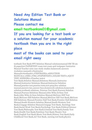 Need Any Edition Test Bank or
Solutions Manual
Please contact me
email:testbanksm01@gmail.com
If you are looking for a test bank or
a solution manual for your academic
textbook then you are in the right
place
most of the books can send to your
email right away
testbank Test Bank PPT Solution Manual solutionsmanual SM TB sm
tb papertest PAPERTEST exam test exam quit testpaper Instructor
Manual Teacher note case study studies homework answers
#solution manual#,#Instructor
Manual##testbank#,#TESTBANK#,#SOLUTION
MANUAL#,#SM#,#TB#,#PAPERTEST#,#EXAM TEST#,#QUIT
TEST ANSWER#,#Teacher note#
Test Bank,Solution Manual,Solutions Manuals,Instructor
Manual,Instructor Solutions Manual,Instructor Solution
Manual,practice test,practice tests,test prep,free solution
manual,answers key,answer keys,homework solutions,homework
solution,textbook solutions, Pearson Test Bank,Pearson Solution
Manual,Pearson Solutions Manual,John Wiley & Sons Test
Bank,John Wiley & Sons Solution Manual,McGraw-Hill Test
Bank,McGraw-Hill Solution Manual,McGraw Hill Test Bank,McGraw
Hill Solutions Manual,Prentice Hall Test Bank,Prentice Hall Solution
Manual,South-Western Solution Manual,South-Western Test
Bank,Cengage Solution Manual,Cengage Test Bank, Sociology Test
Bank,Social Work Test Bank,Psychology Test Bank,Political Science
Test Bank,Philosophy Test Bank,Criminal Test Bank,Family Test
Bank,Health Test Bank,Nutrition Test Bank,Theatre Test
Bank,English Test Bank,Music Test Bank,History Test Bank,Early
Childhood Test Bank,Art Test Bank, nursing test bank,physics
 