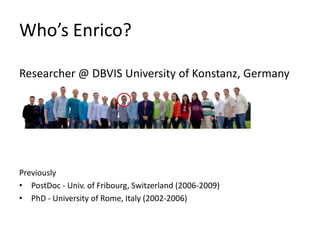 Who’s Enrico?

Researcher @ DBVIS University of Konstanz, Germany




Previously
• PostDoc - Univ. of Fribourg, Switzerland (2006-2009)
• PhD - University of Rome, Italy (2002-2006)
 