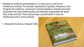• Making an evidence presentation is a moral act as well as an
intellectual activity. To maintain standards of quality, relevance, and
integrity for evidence, consumers of presentations should insist that
presenters be held intellectually and ethically responsible for what
they show and tell. Thus consuming a presentation is also an
intellectual and a moral activity.
• —Beautiful Evidence, Edward Tufte
 