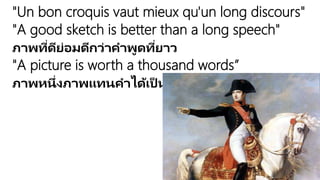 "Un bon croquis vaut mieux qu'un long discours"
"A good sketch is better than a long speech"
ภาพที่ดีย่อมดีกว่าคาพูดที่ยาว
"A picture is worth a thousand words”
ภาพหนึ่งภาพแทนคาได้เป็นพันคา
 