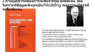 The greatest value of a picture is when it forces us to
notice what we never expected to see.
Doing statistics is like doing crosswords except that one
cannot know for sure whether one has found the solution.
It is important to understand what you CAN DO before you
learn to measure how WELL you seem to have DONE it
To learn about data analysis, it is right that each of us try
many things that do not work
2.กาหนดสารที่ต้องการจะสื่อจากรูปให้ชัดเจน โดยวิเคราะห์ข้อมูลเชิง
บุกเบิก/Modeling จนกว่าจะมีสารที่จะสื่อชัดเจน
 