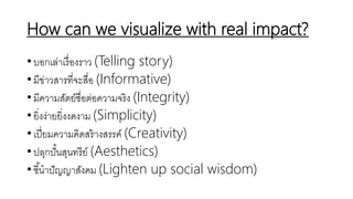 How can we visualize with real impact?
•บอกเล่าเรื่องราว (Telling story)
•มีข่าวสารที่จะสื่อ (Informative)
•มีความสัตย์ซื่อต่อความจริง (Integrity)
•ยิ่งง่ายยิ่งงดงาม (Simplicity)
•เปี่ยมความคิดสร้างสรรค์ (Creativity)
•ปลุกปั้นสุนทรีย์ (Aesthetics)
•ชี้นาปัญญาสังคม (Lighten up social wisdom)
 