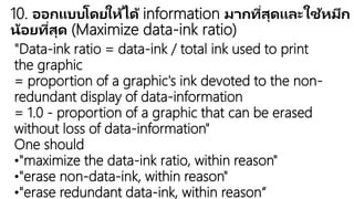 10. ออกแบบโดยให้ได้ information มากที่สุดและใช้หมึกน้อยที่สุด (Maximize
data-ink ratio)
"Data-ink ratio = data-ink / total ink used to print the graphic
= proportion of a graphic's ink devoted to the non-redundant display of
data-information
= 1.0 - proportion of a graphic that can be erased without loss of data-
information"
One should
•"maximize the data-ink ratio, within reason"
•"erase non-data-ink, within reason"
•"erase redundant data-ink, within reason“
 