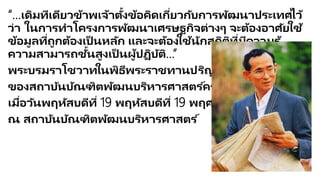 “…เดิมทีเดียวข้าพเจ้าตั้งข้อคิดเกี่ยวกับการพัฒนาประเทศไว้ว่า ในการทาโครงการพัฒนา
เศรษฐกิจต่างๆ จะต้องอาศัยใช้ข้อมูลที่ถูกต้องเป็นหลัก และจะต้องใช้นักสถิติที่มีความรู้
ความสามารถชั้นสูงเป็นผู้ปฏิบัติ…”
พระบรมราโชวาทในพิธีพระราชทานปริญญาบัตร
ของสถาบันบัณฑิตพัฒนบริหารศาสตร์ครั้งแรก
เมื่อวันพฤหัสบดีที่ 19 พฤหัสบดีที่ 19 พฤศจิกายน 2513
ณ สถาบันบัณฑิตพัฒนบริหารศาสตร์
 