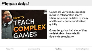 About Me Understanding > Action Coming Together
Why game design?
Games are very good at creating
inclusive collaborative spaces
where action can be taken by many
and the consequence understood
quickly.
Game design has had a lot of time
to think about how to build
ﬂuency in complexity.
 