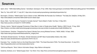 Ajami, Amer. “1999's Best-Selling Games.” GameSpot, Gamespot, 27 Apr. 2000, https://www.gamespot.com/articles/1999s-best-selling-games/1100-2446252/.
“Ben Fry.” Arts at MIT, MIT, 17 July 2017, https://arts.mit.edu/cast/symposia/being-material/participants/ben-fry/.
Bonnington, Christina. “RollerCoaster Tycoon Classic Is Here; BRB While We Recreate Our Childhood.” The Daily Dot, DailyDot, 25 May 2021,
https://www.dailydot.com/parsec/rollercoaster-tycoon-classic-app/.
Brown, Mark. “Can We Improve Tutorials for Complex Games?” Game Maker's Toolkit, YouTube, 31 May 2021,
https://www.youtube.com/watch?v=-GV814cWiAw.
Cheung, Joanne. “Natural Language Processing: A New Way to Listen to People about Health.” Medium, IDEO CoLab, 17 Aug. 2020,
https://medium.com/ideo-colab/natural-language-processing-a-new-way-to-listen-to-people-about-health-8cfe9bece1ce.
Cook-Anderson, Gretchen. “Snapshots from Space Cultivate Fans among Midwest Farmers.” NASA, NASA, 16 Sept. 2009,
https://www.nasa.gov/topics/earth/features/farmer_imagery.html.
“En-Roads Climate Scenario.” En-Roads, Climate Interactive and MIT Sloan Sustainability Initiative, Mar. 2022,
https://en-roads.climateinteractive.org/scenario.html?v=22.3.0.
Essmaker, Tina. “Jonathan Harris on the Great Discontent (TGD).” The Great Discontent (TGD), The Great Discontent, 15 July 2014,
https://thegreatdiscontent.com/interview/jonathan-harris/.
“GA Annual Reports.” Work, Fathom Information Design, https://fathom.info/reports/.
Gutierrez, Andriana, et al. “Global Supply Chain.” Our Work, Forio, https://forio.com/work/harvard-global-supply-chain-simulation/.
Sources
 