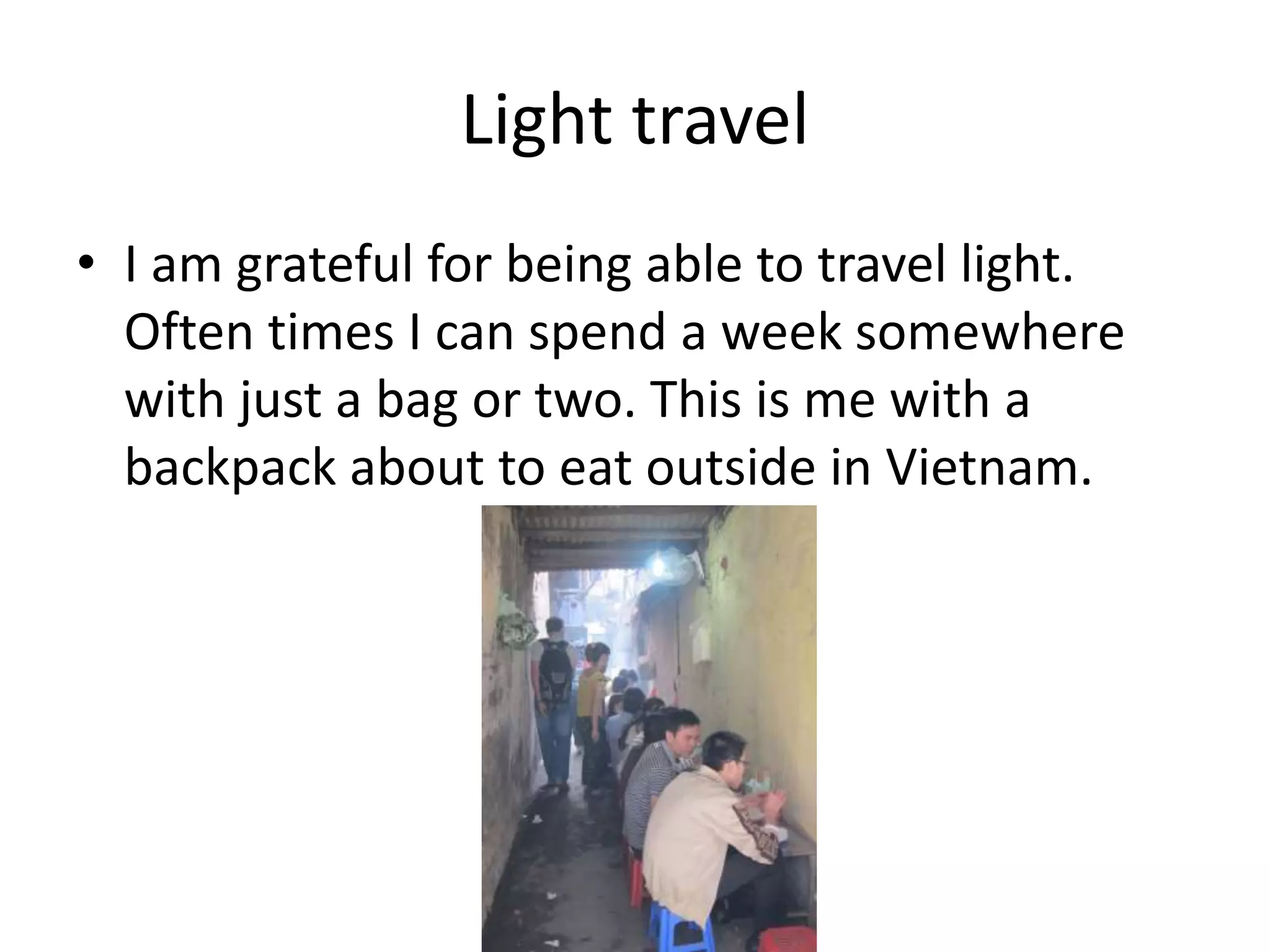 Light travel
• I am grateful for being able to travel light.
Often times I can spend a week somewhere
with just a bag or two. This is me with a
backpack about to eat outside in Vietnam.
 