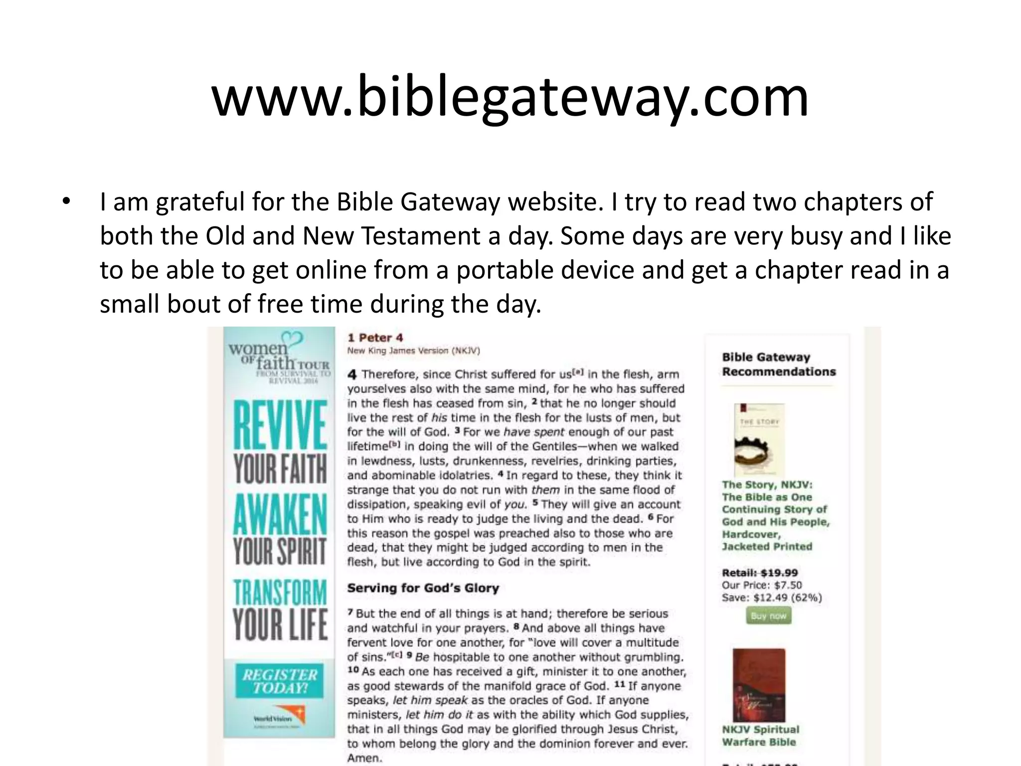 www.biblegateway.com
• I am grateful for the Bible Gateway website. I try to read two chapters of
both the Old and New Testament a day. Some days are very busy and I like
to be able to get online from a portable device and get a chapter read in a
small bout of free time during the day.
 