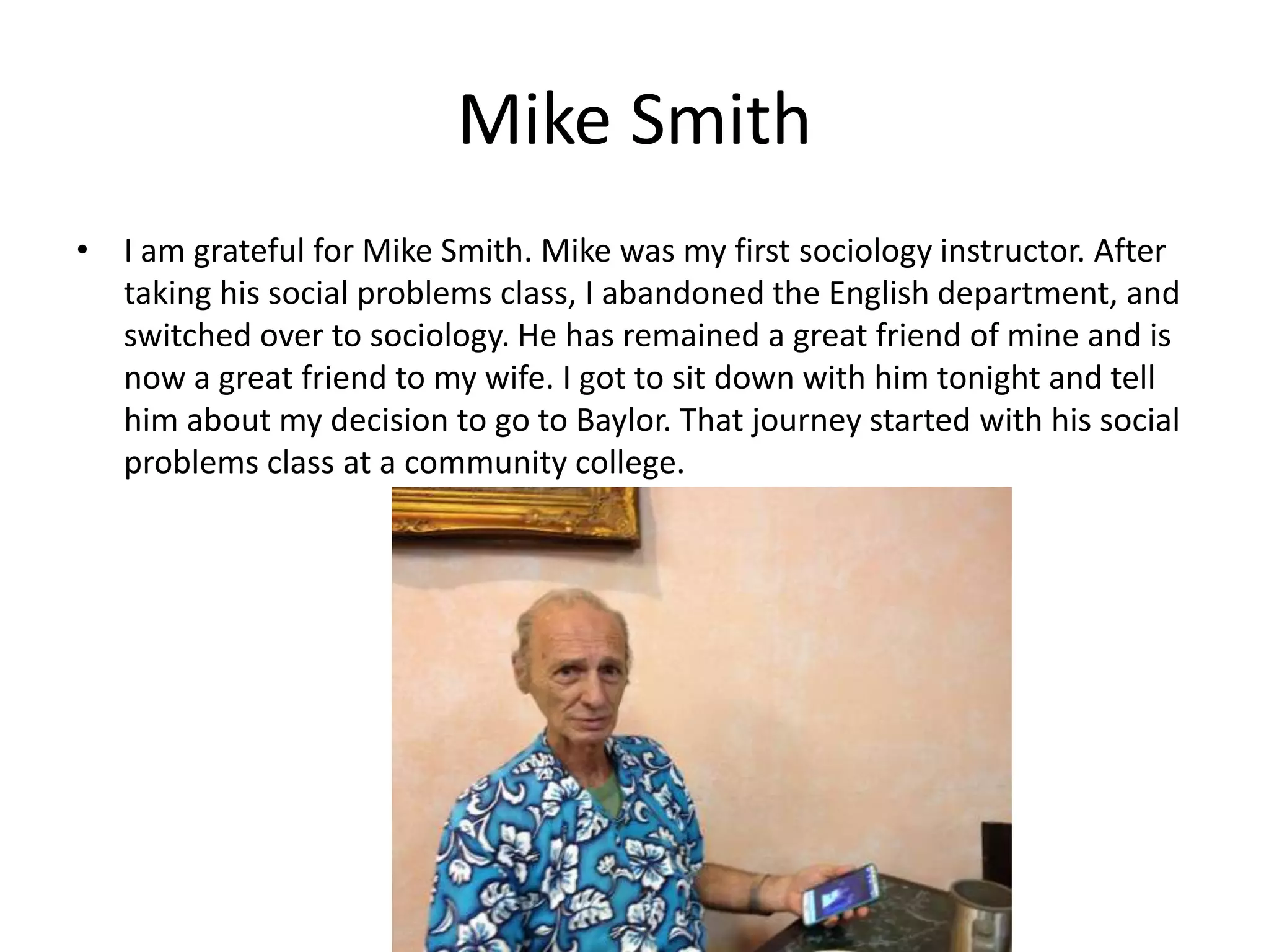 Mike Smith
• I am grateful for Mike Smith. Mike was my first sociology instructor. After
taking his social problems class, I abandoned the English department, and
switched over to sociology. He has remained a great friend of mine and is
now a great friend to my wife. I got to sit down with him tonight and tell
him about my decision to go to Baylor. That journey started with his social
problems class at a community college.
 