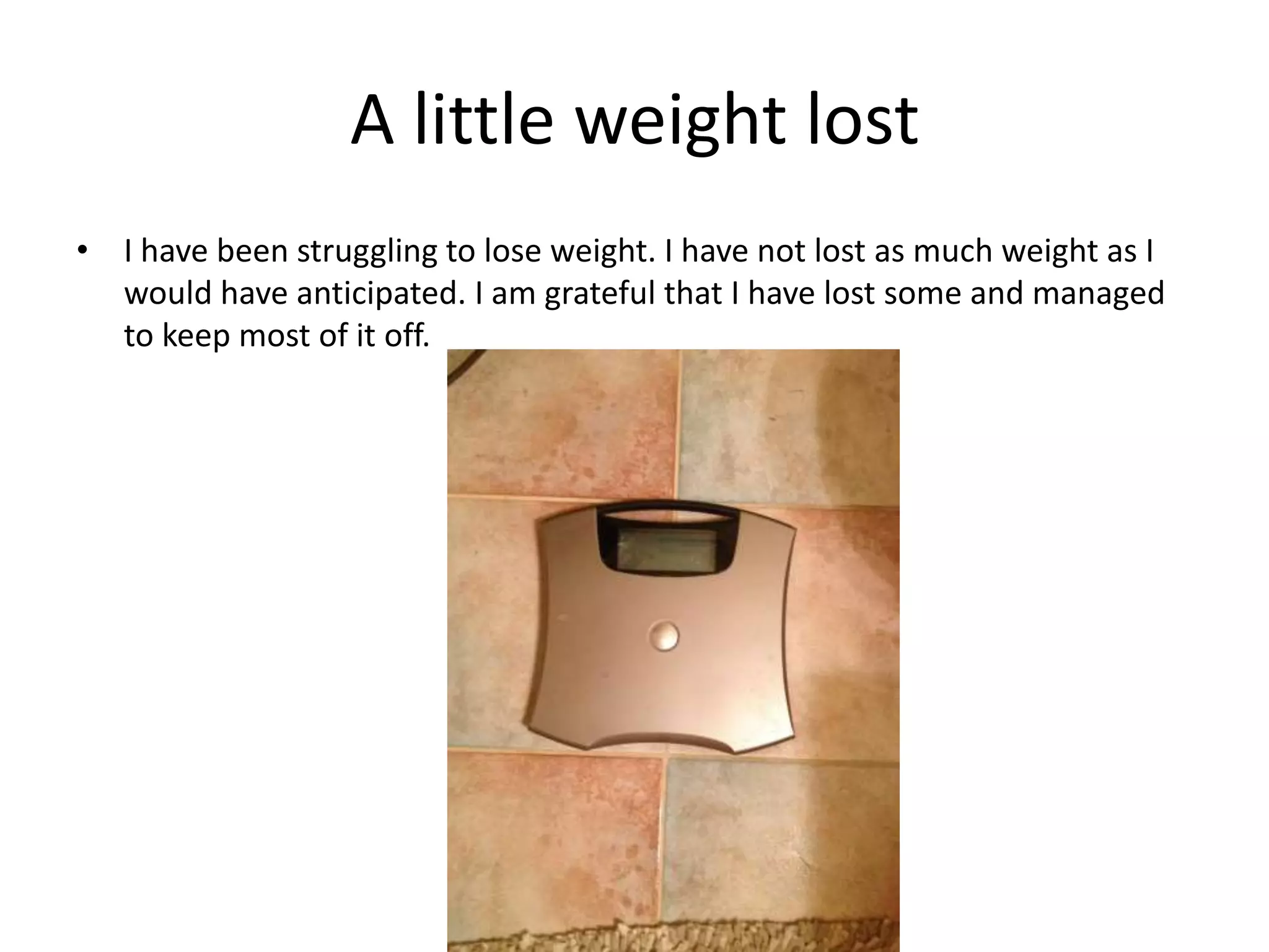 A little weight lost
• I have been struggling to lose weight. I have not lost as much weight as I
would have anticipated. I am grateful that I have lost some and managed
to keep most of it off.
 