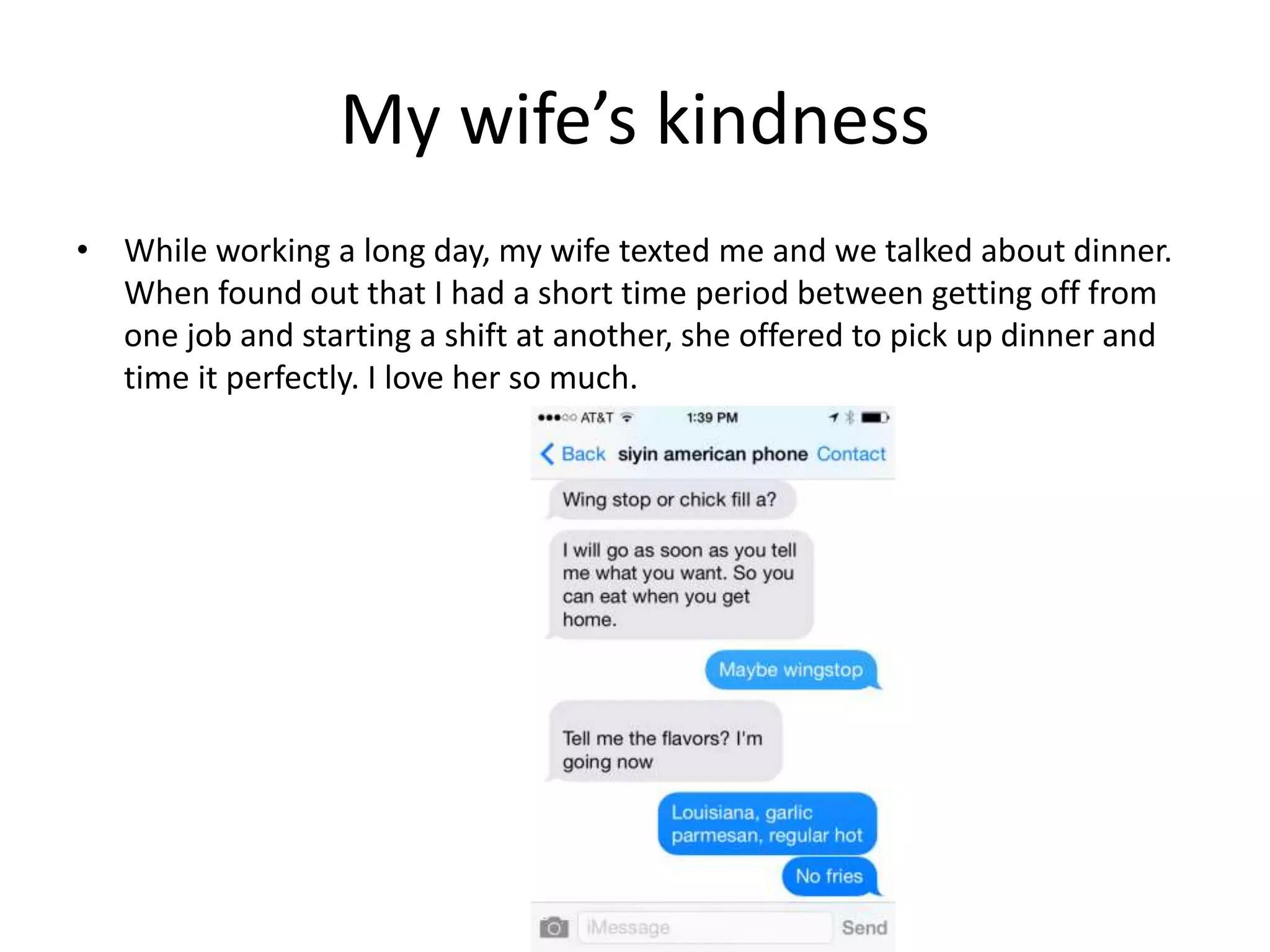 My wife’s kindness
• While working a long day, my wife texted me and we talked about dinner.
When found out that I had a short time period between getting off from
one job and starting a shift at another, she offered to pick up dinner and
time it perfectly. I love her so much.
 
