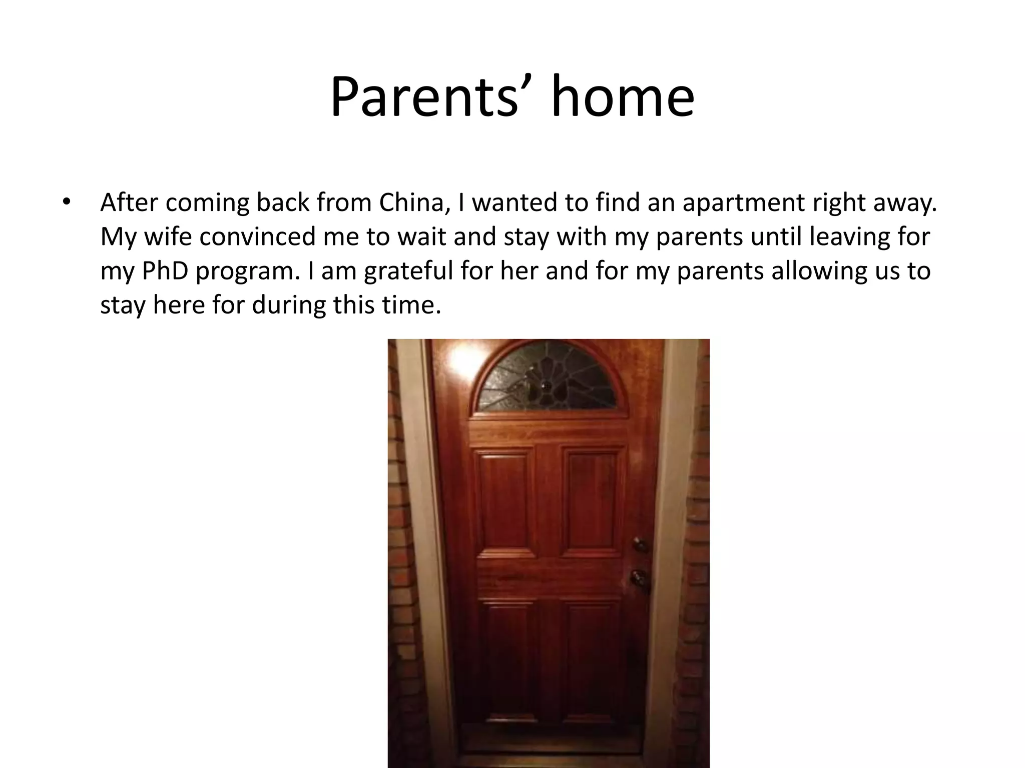 Parents’ home
• After coming back from China, I wanted to find an apartment right away.
My wife convinced me to wait and stay with my parents until leaving for
my PhD program. I am grateful for her and for my parents allowing us to
stay here for during this time.
 