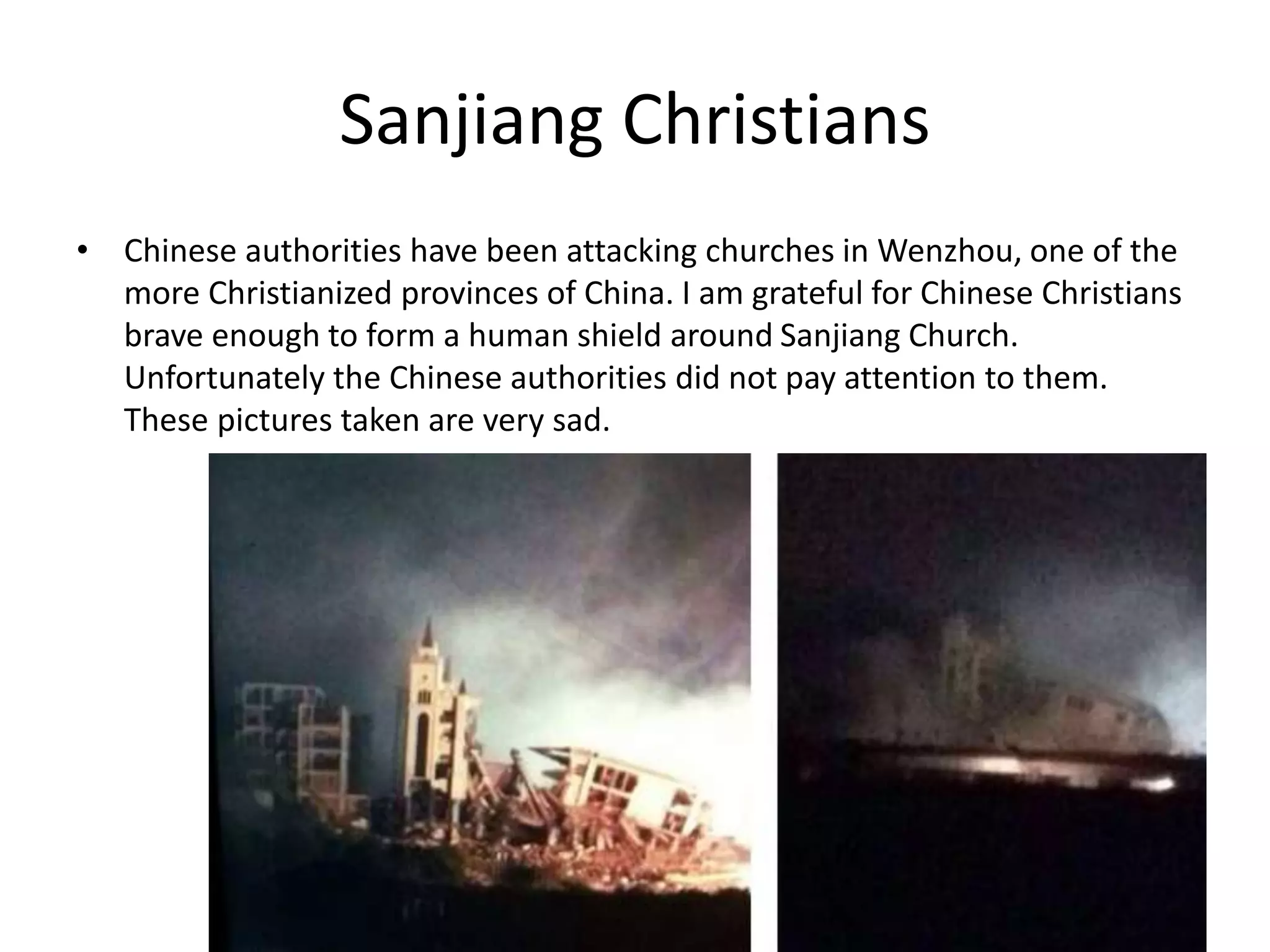 Sanjiang Christians
• Chinese authorities have been attacking churches in Wenzhou, one of the
more Christianized provinces of China. I am grateful for Chinese Christians
brave enough to form a human shield around Sanjiang Church.
Unfortunately the Chinese authorities did not pay attention to them.
These pictures taken are very sad.
 