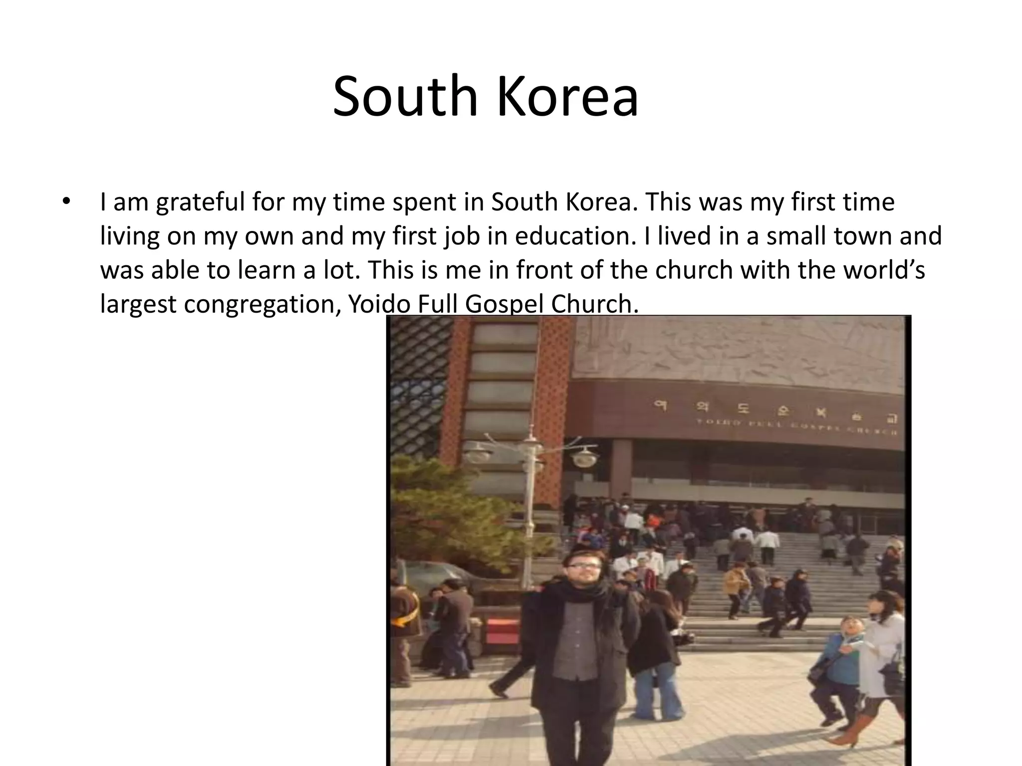 South Korea
• I am grateful for my time spent in South Korea. This was my first time
living on my own and my first job in education. I lived in a small town and
was able to learn a lot. This is me in front of the church with the world’s
largest congregation, Yoido Full Gospel Church.
 
