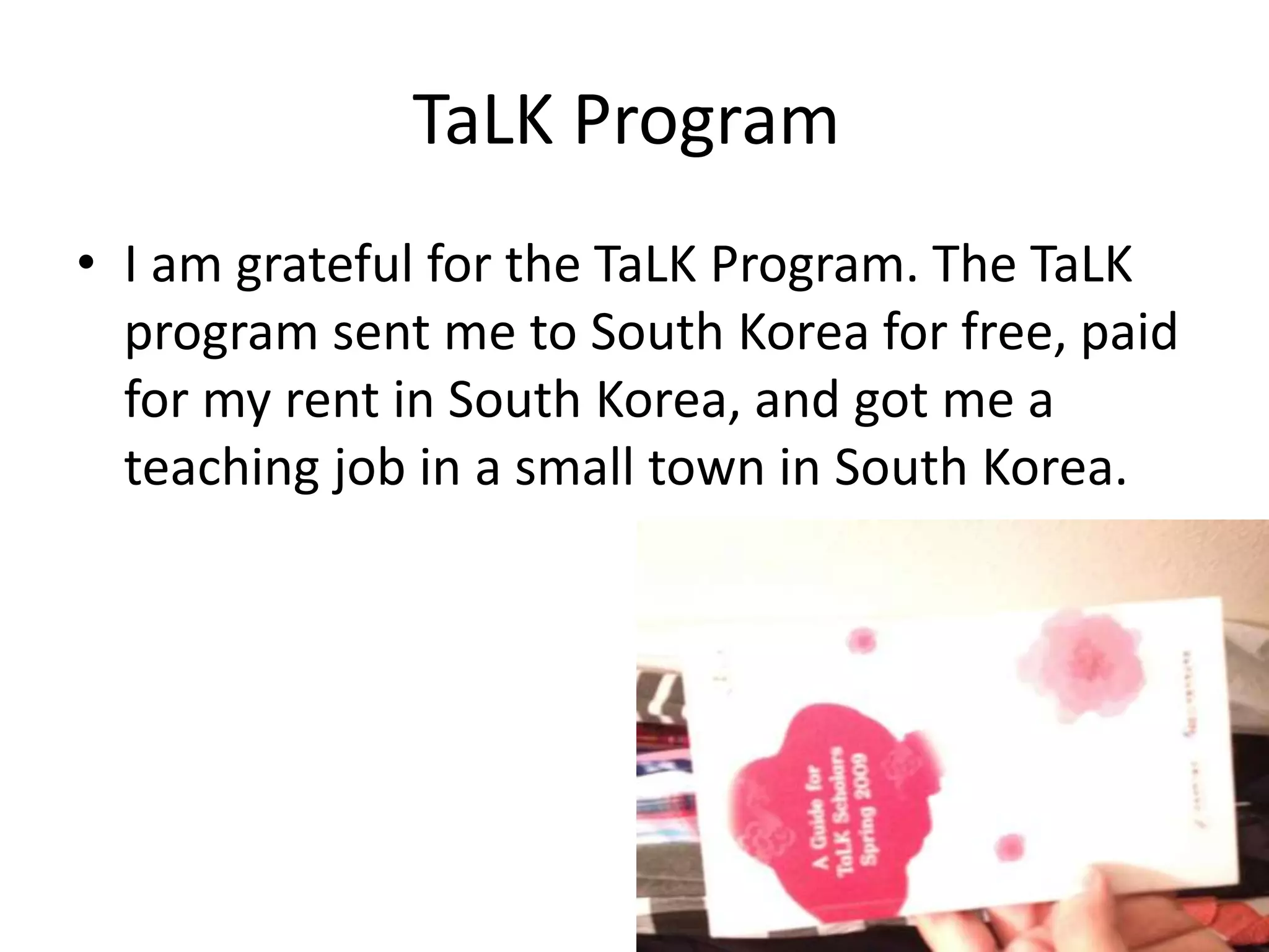 TaLK Program
• I am grateful for the TaLK Program. The TaLK
program sent me to South Korea for free, paid
for my rent in South Korea, and got me a
teaching job in a small town in South Korea.
 