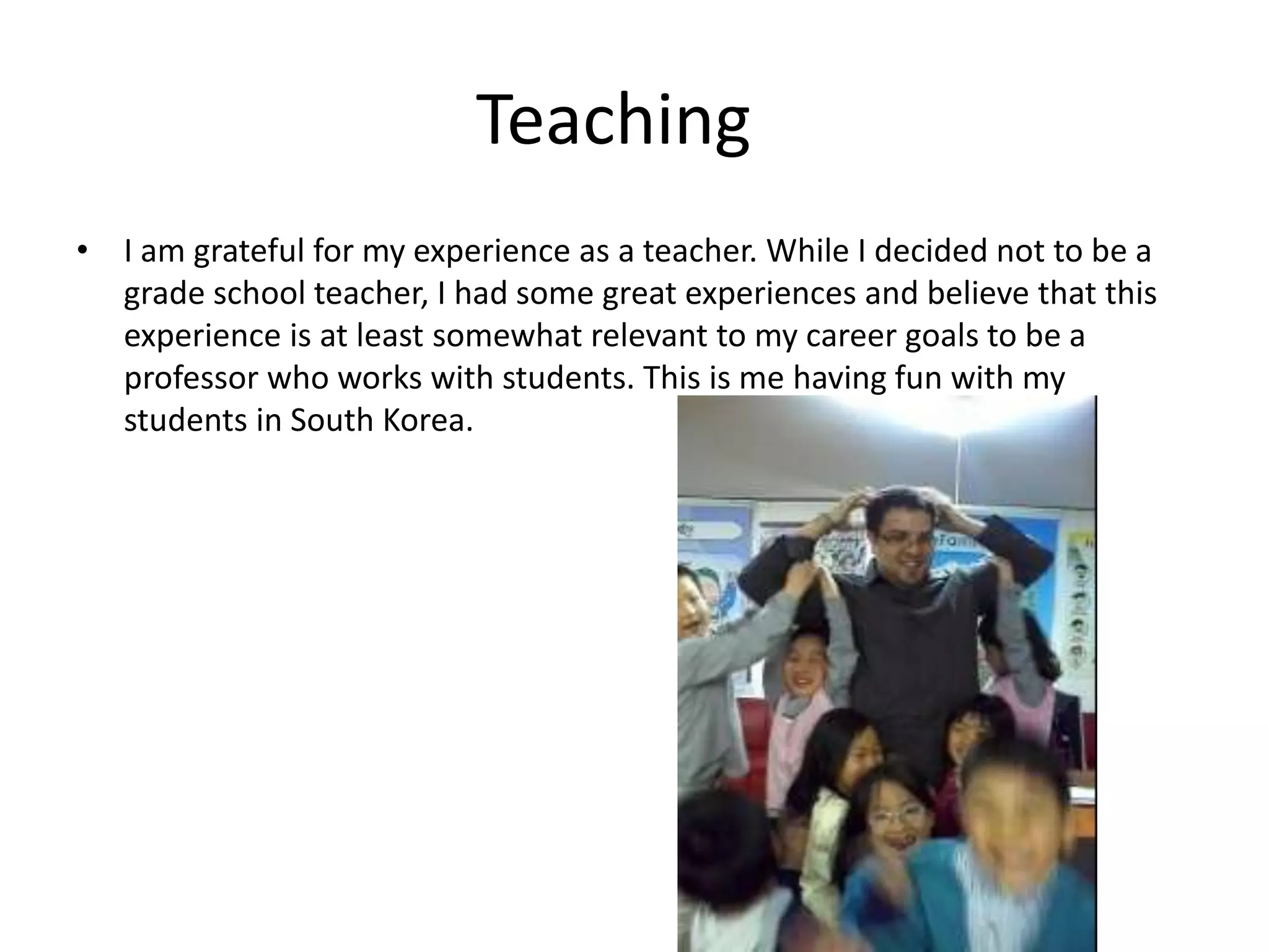 Teaching
• I am grateful for my experience as a teacher. While I decided not to be a
grade school teacher, I had some great experiences and believe that this
experience is at least somewhat relevant to my career goals to be a
professor who works with students. This is me having fun with my
students in South Korea.
 