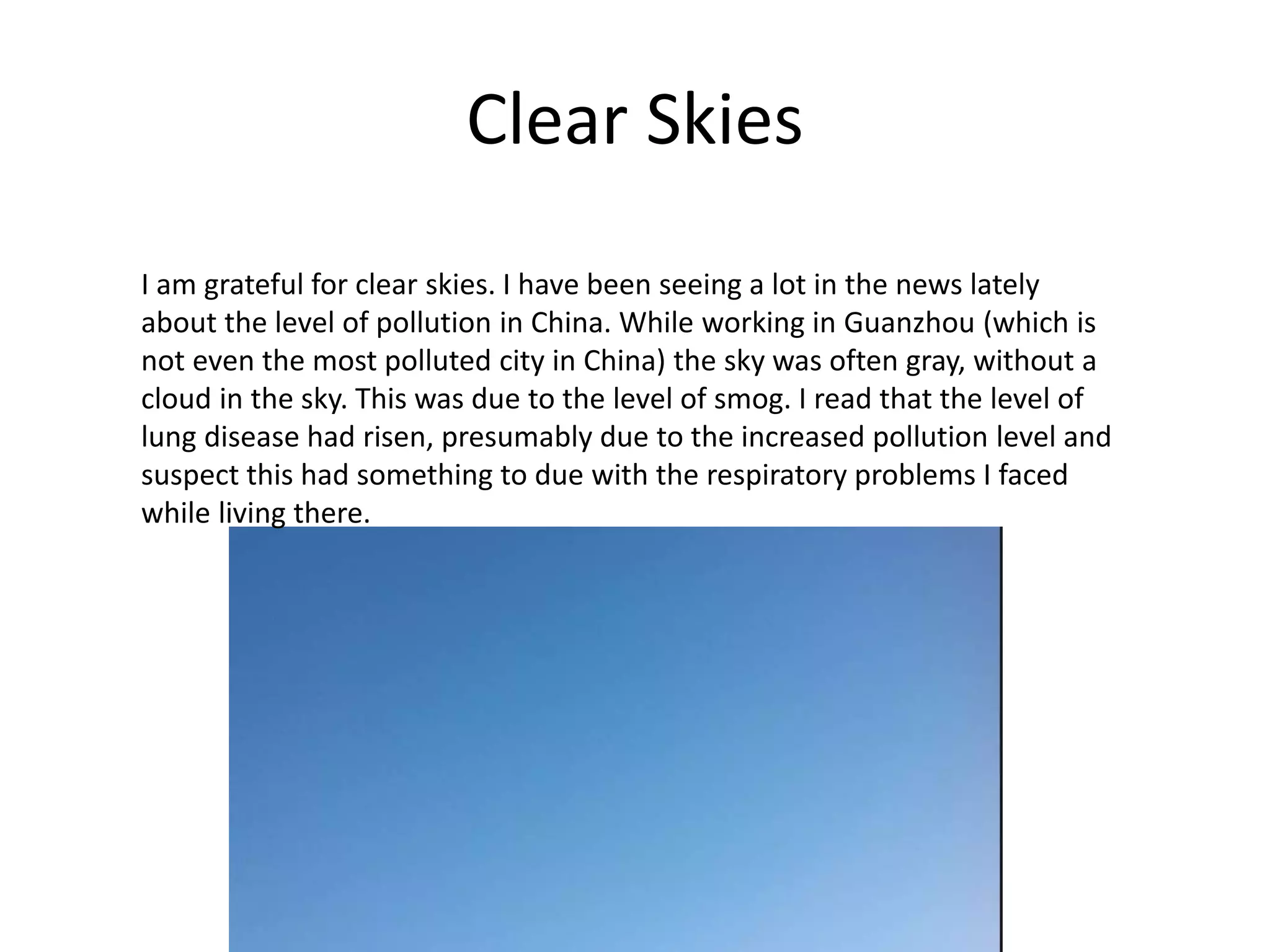 Clear Skies
I am grateful for clear skies. I have been seeing a lot in the news lately
about the level of pollution in China. While working in Guanzhou (which is
not even the most polluted city in China) the sky was often gray, without a
cloud in the sky. This was due to the level of smog. I read that the level of
lung disease had risen, presumably due to the increased pollution level and
suspect this had something to due with the respiratory problems I faced
while living there.
 