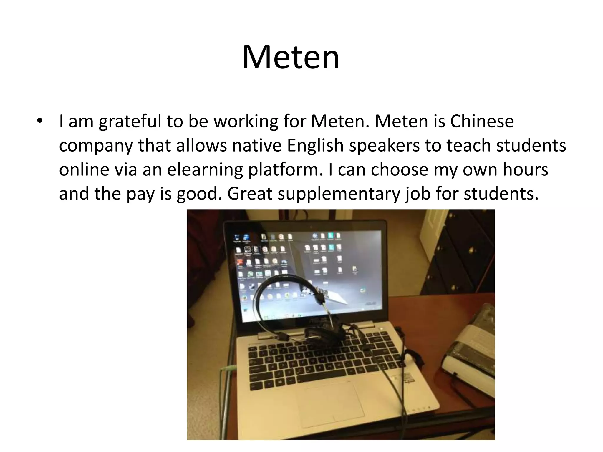 Meten
• I am grateful to be working for Meten. Meten is Chinese
company that allows native English speakers to teach students
online via an elearning platform. I can choose my own hours
and the pay is good. Great supplementary job for students.
 