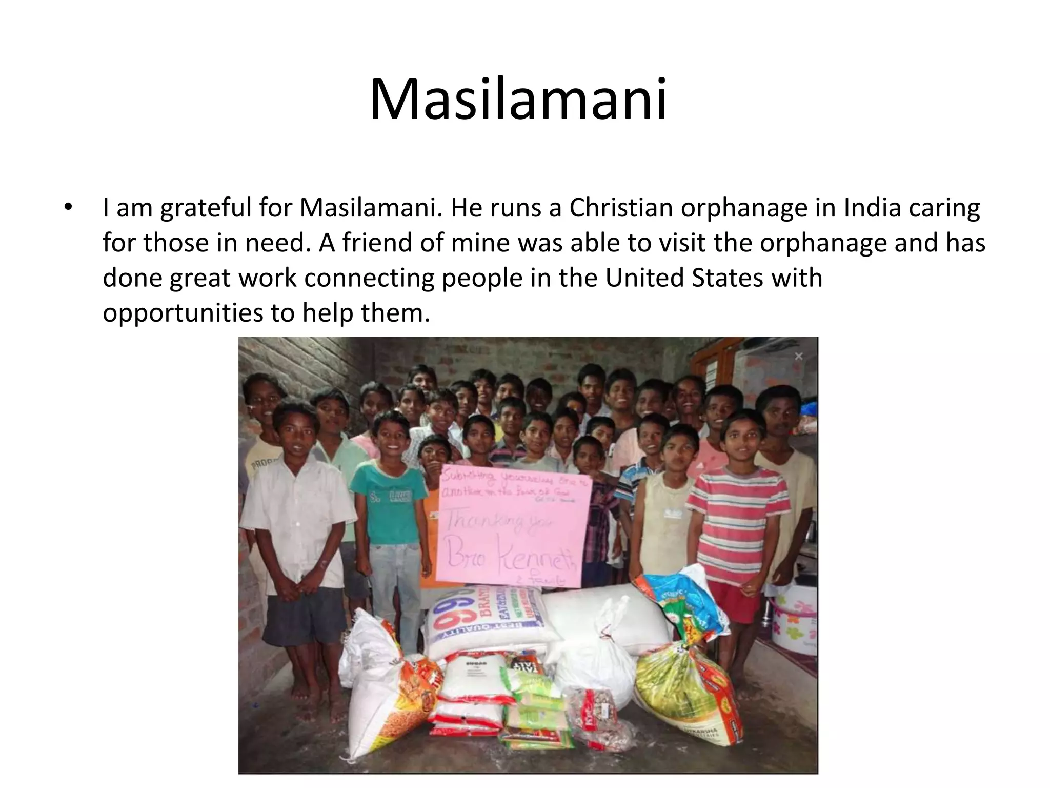 Masilamani
• I am grateful for Masilamani. He runs a Christian orphanage in India caring
for those in need. A friend of mine was able to visit the orphanage and has
done great work connecting people in the United States with
opportunities to help them.
 