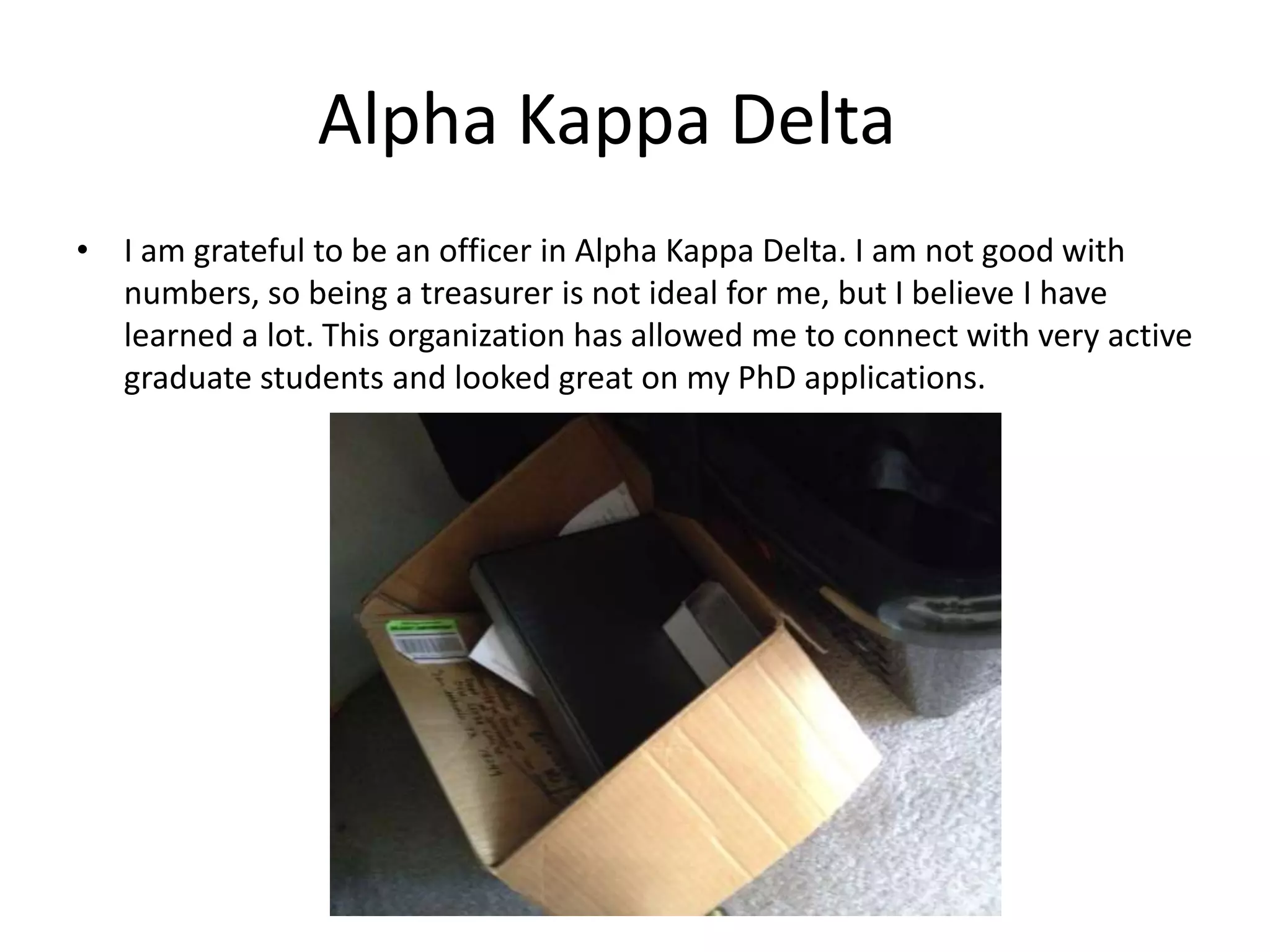 Alpha Kappa Delta
• I am grateful to be an officer in Alpha Kappa Delta. I am not good with
numbers, so being a treasurer is not ideal for me, but I believe I have
learned a lot. This organization has allowed me to connect with very active
graduate students and looked great on my PhD applications.
 