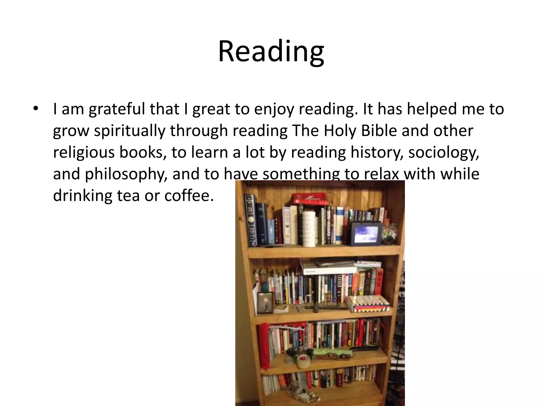 Reading
• I am grateful that I great to enjoy reading. It has helped me to
grow spiritually through reading The Holy Bible and other
religious books, to learn a lot by reading history, sociology,
and philosophy, and to have something to relax with while
drinking tea or coffee.
 
