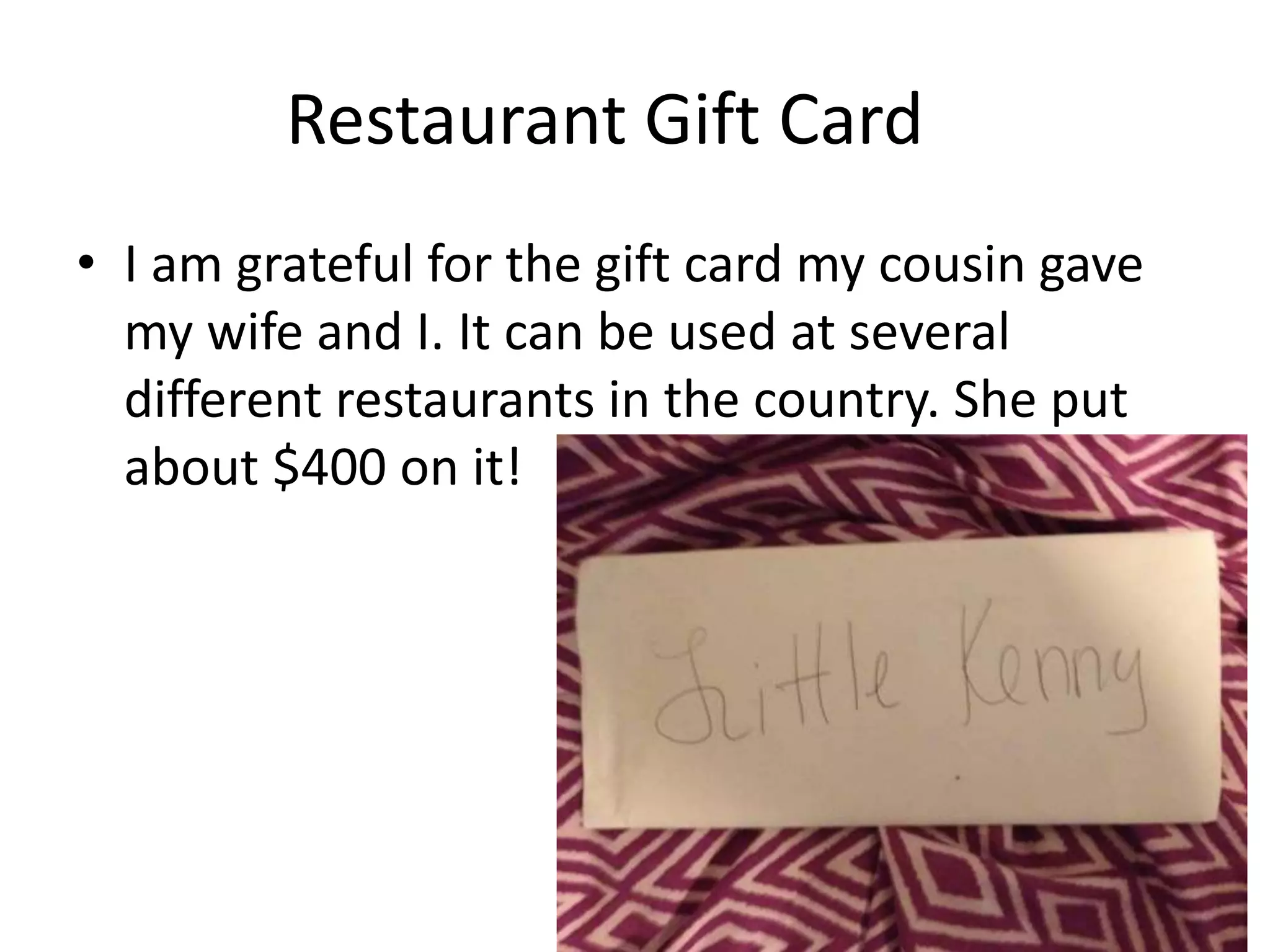 Restaurant Gift Card
• I am grateful for the gift card my cousin gave
my wife and I. It can be used at several
different restaurants in the country. She put
about $400 on it!
 