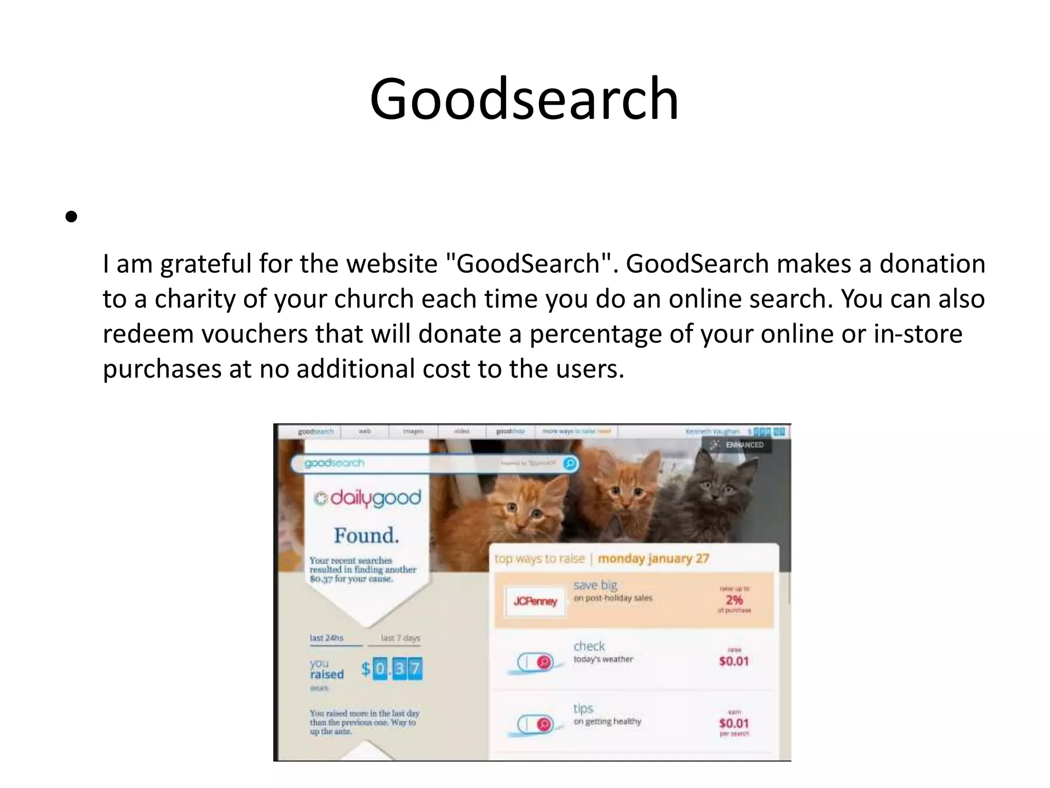 Goodsearch
•
I am grateful for the website "GoodSearch". GoodSearch makes a donation
to a charity of your church each time you do an online search. You can also
redeem vouchers that will donate a percentage of your online or in-store
purchases at no additional cost to the users.
 