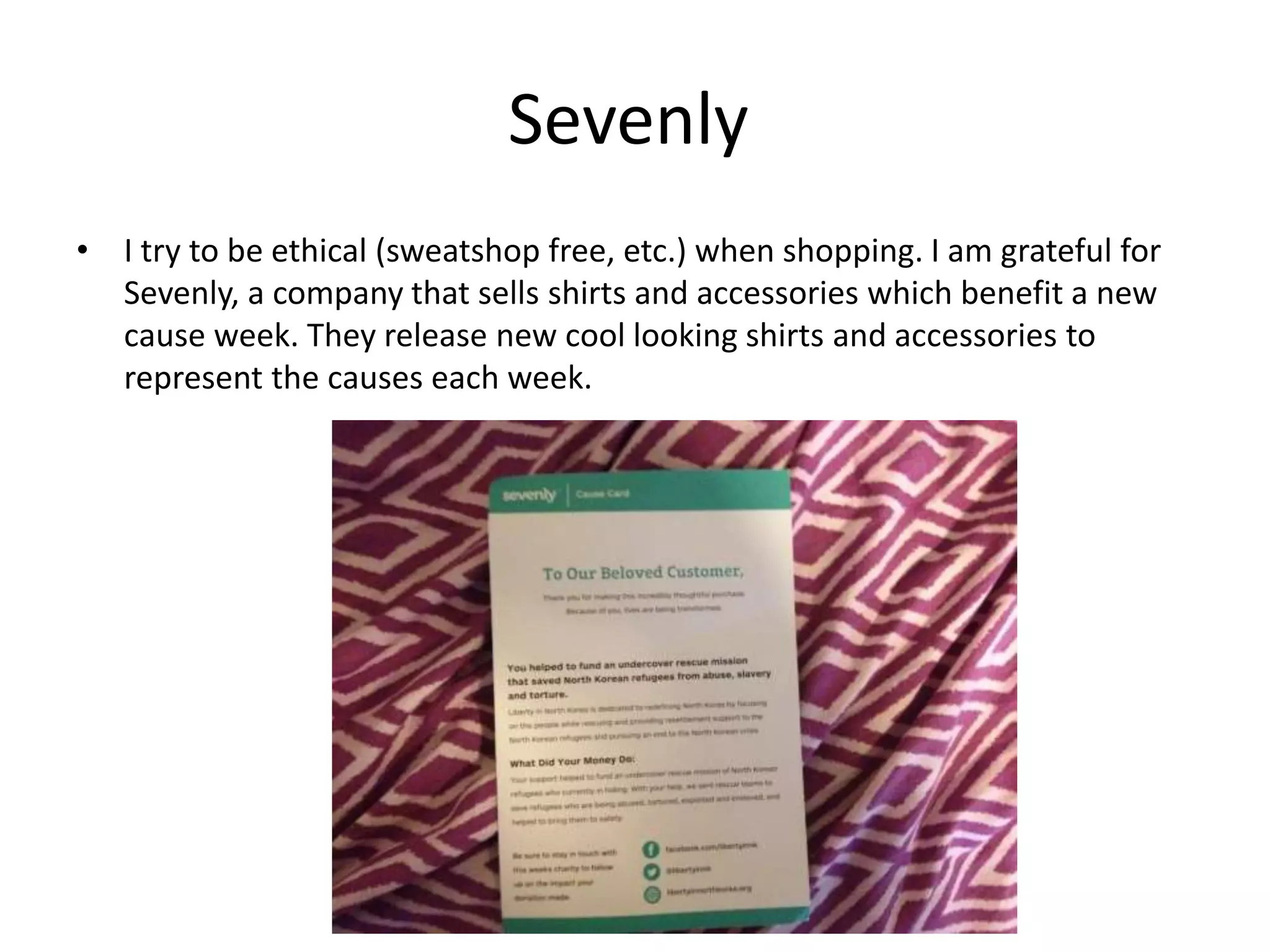Sevenly
• I try to be ethical (sweatshop free, etc.) when shopping. I am grateful for
Sevenly, a company that sells shirts and accessories which benefit a new
cause week. They release new cool looking shirts and accessories to
represent the causes each week.
 