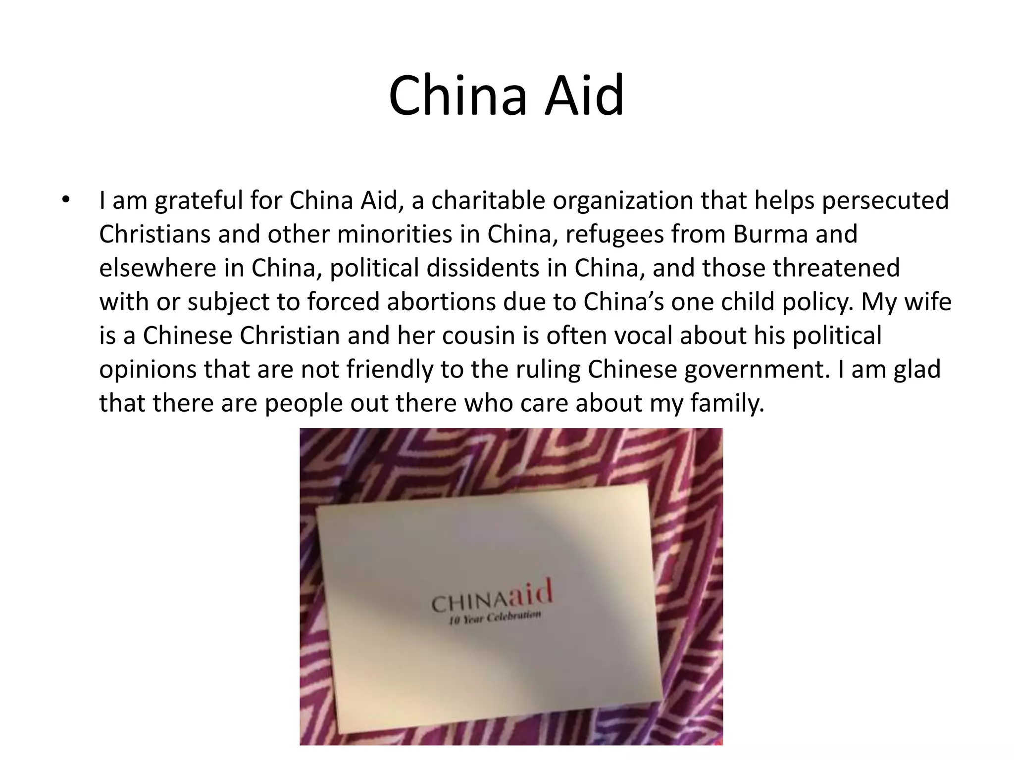 China Aid
• I am grateful for China Aid, a charitable organization that helps persecuted
Christians and other minorities in China, refugees from Burma and
elsewhere in China, political dissidents in China, and those threatened
with or subject to forced abortions due to China’s one child policy. My wife
is a Chinese Christian and her cousin is often vocal about his political
opinions that are not friendly to the ruling Chinese government. I am glad
that there are people out there who care about my family.
 