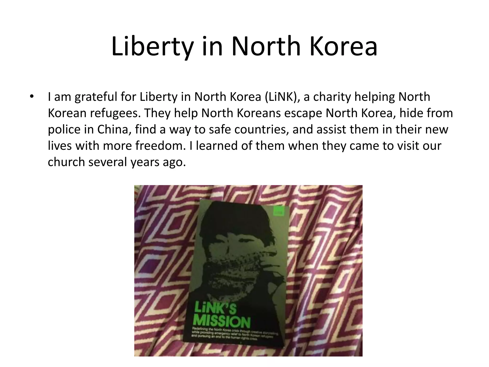 Liberty in North Korea
• I am grateful for Liberty in North Korea (LiNK), a charity helping North
Korean refugees. They help North Koreans escape North Korea, hide from
police in China, find a way to safe countries, and assist them in their new
lives with more freedom. I learned of them when they came to visit our
church several years ago.
 