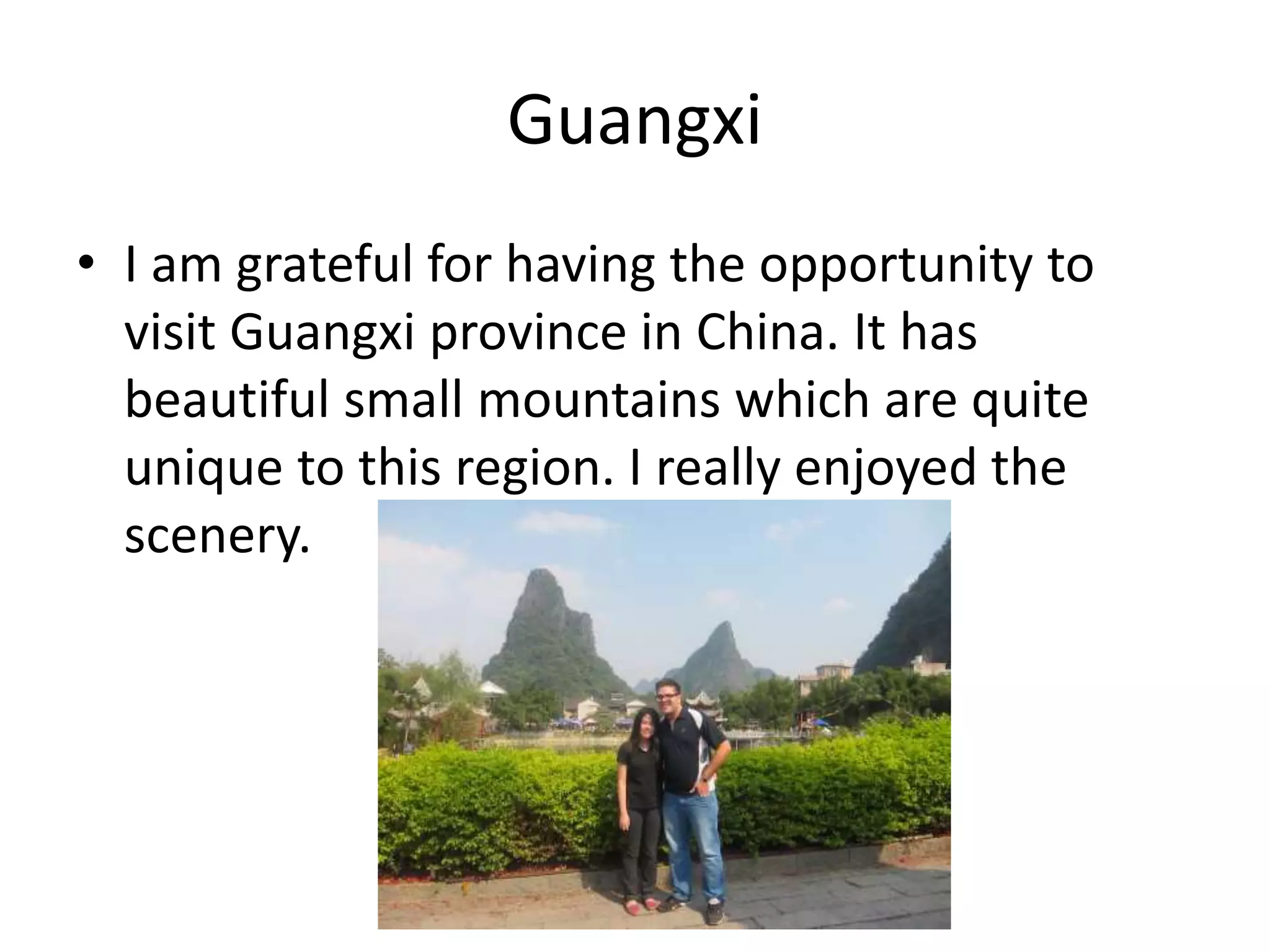 Guangxi
• I am grateful for having the opportunity to
visit Guangxi province in China. It has
beautiful small mountains which are quite
unique to this region. I really enjoyed the
scenery.
 