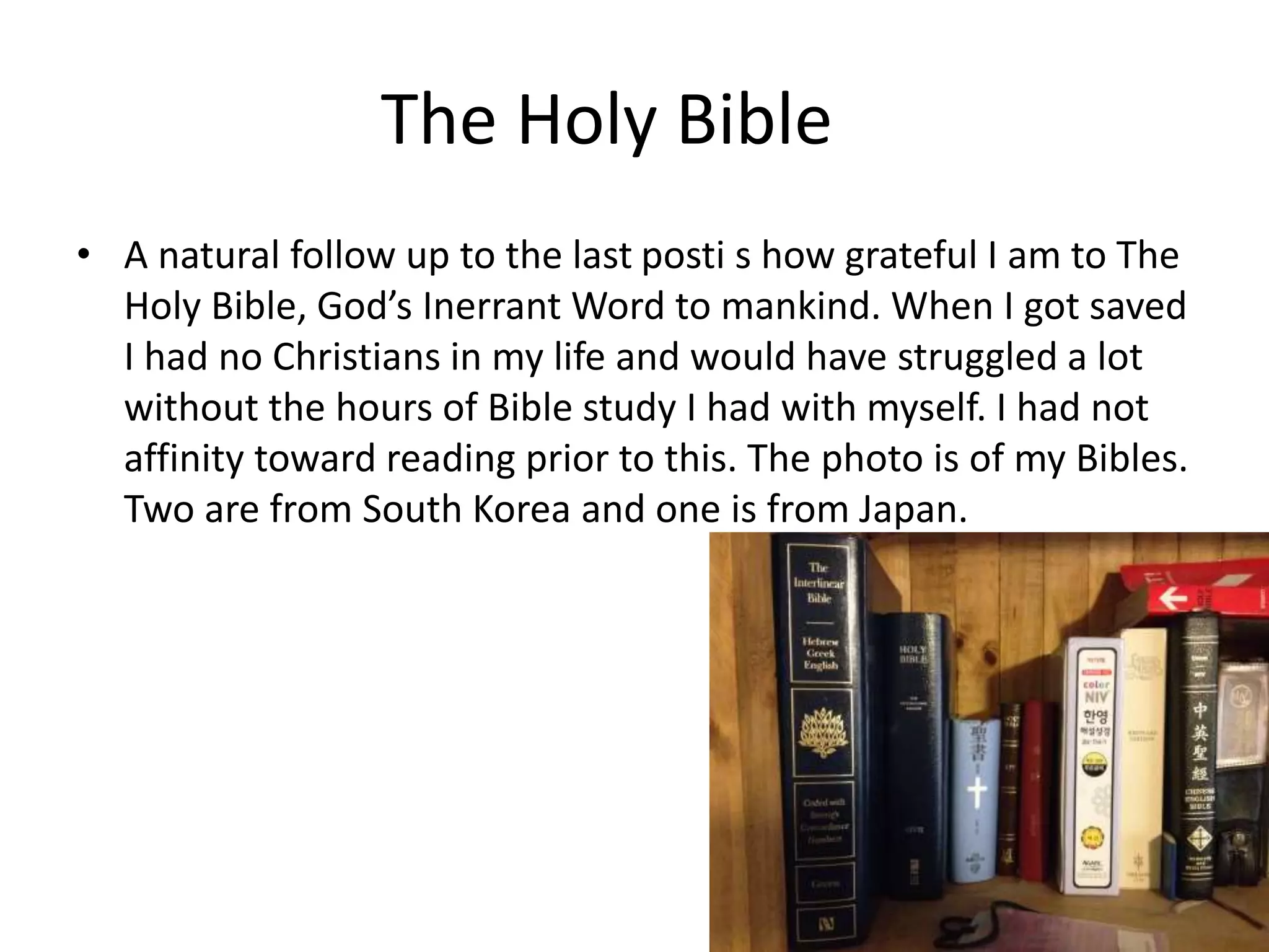 The Holy Bible
• A natural follow up to the last posti s how grateful I am to The
Holy Bible, God’s Inerrant Word to mankind. When I got saved
I had no Christians in my life and would have struggled a lot
without the hours of Bible study I had with myself. I had not
affinity toward reading prior to this. The photo is of my Bibles.
Two are from South Korea and one is from Japan.
 