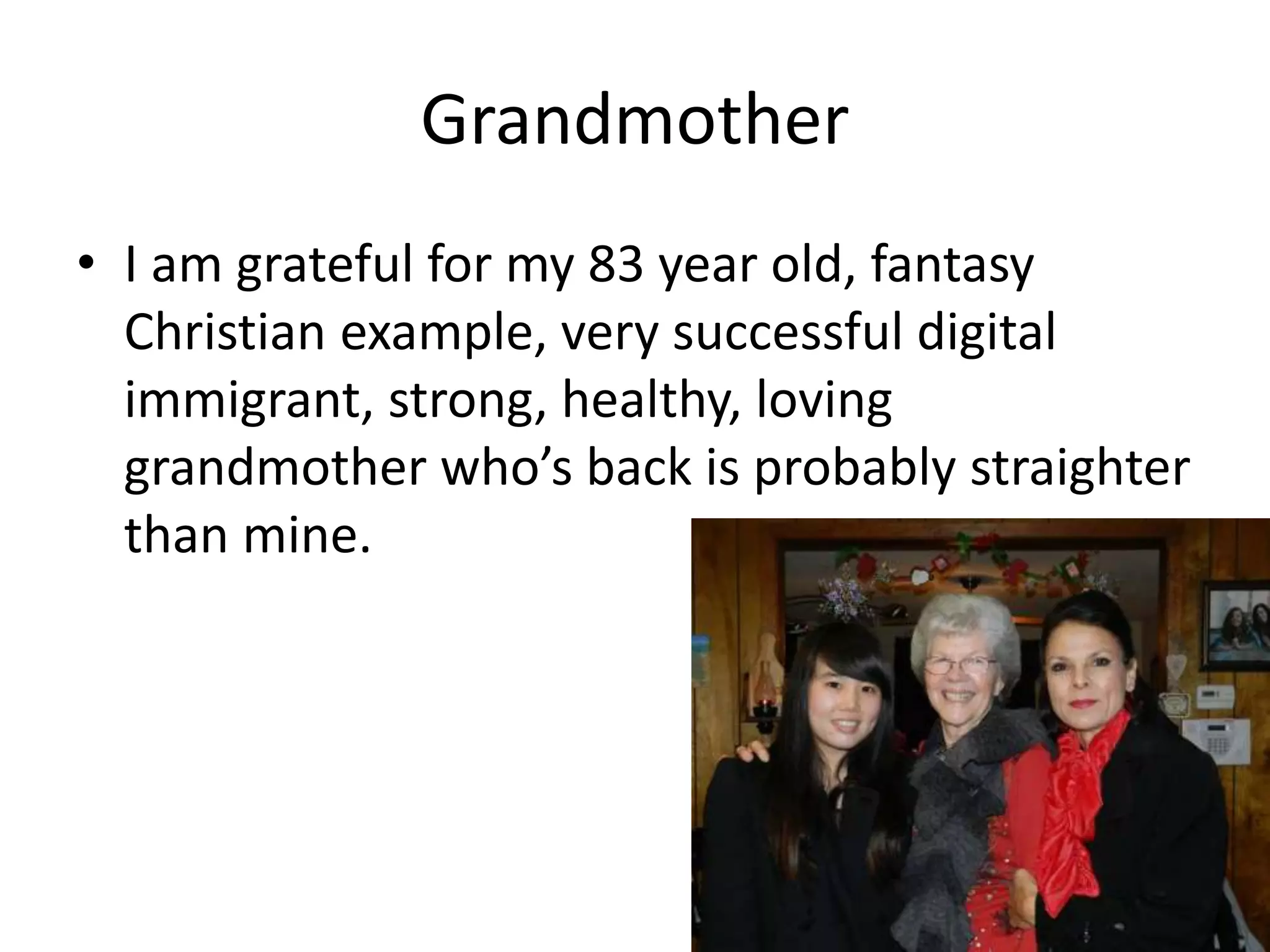 Grandmother
• I am grateful for my 83 year old, fantasy
Christian example, very successful digital
immigrant, strong, healthy, loving
grandmother who’s back is probably straighter
than mine.
 