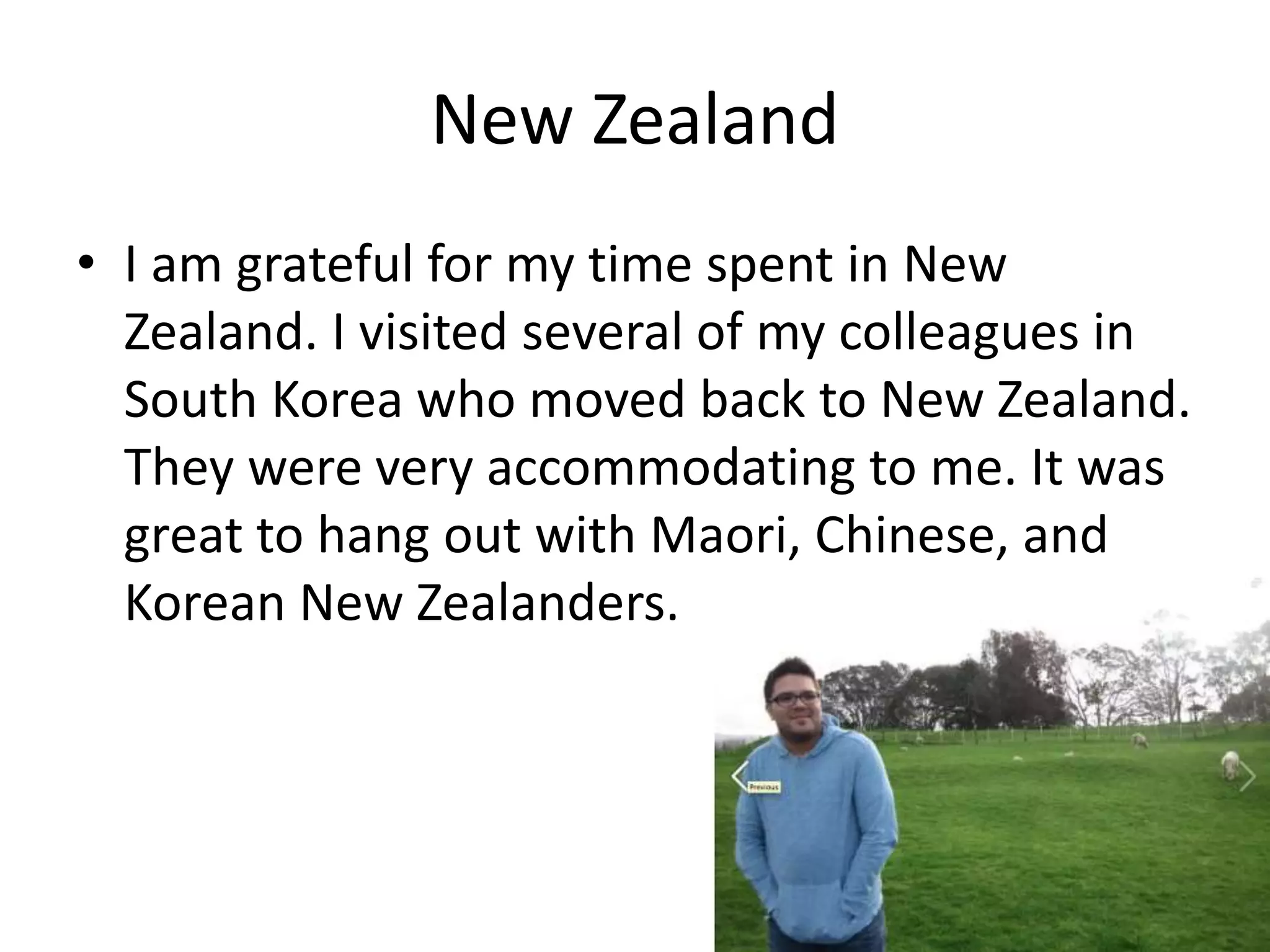 New Zealand
• I am grateful for my time spent in New
Zealand. I visited several of my colleagues in
South Korea who moved back to New Zealand.
They were very accommodating to me. It was
great to hang out with Maori, Chinese, and
Korean New Zealanders.
 