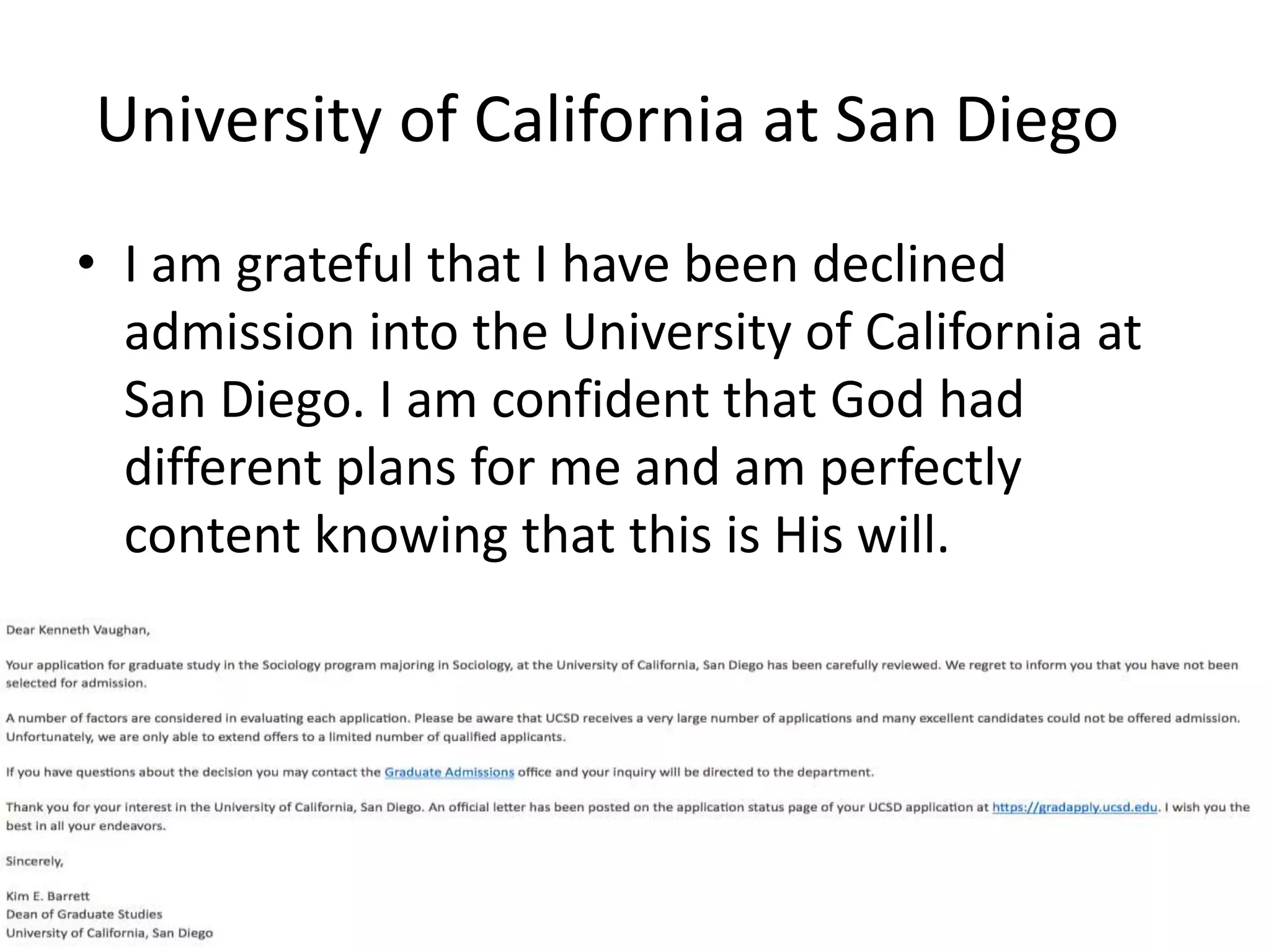 University of California at San Diego
• I am grateful that I have been declined
admission into the University of California at
San Diego. I am confident that God had
different plans for me and am perfectly
content knowing that this is His will.
 
