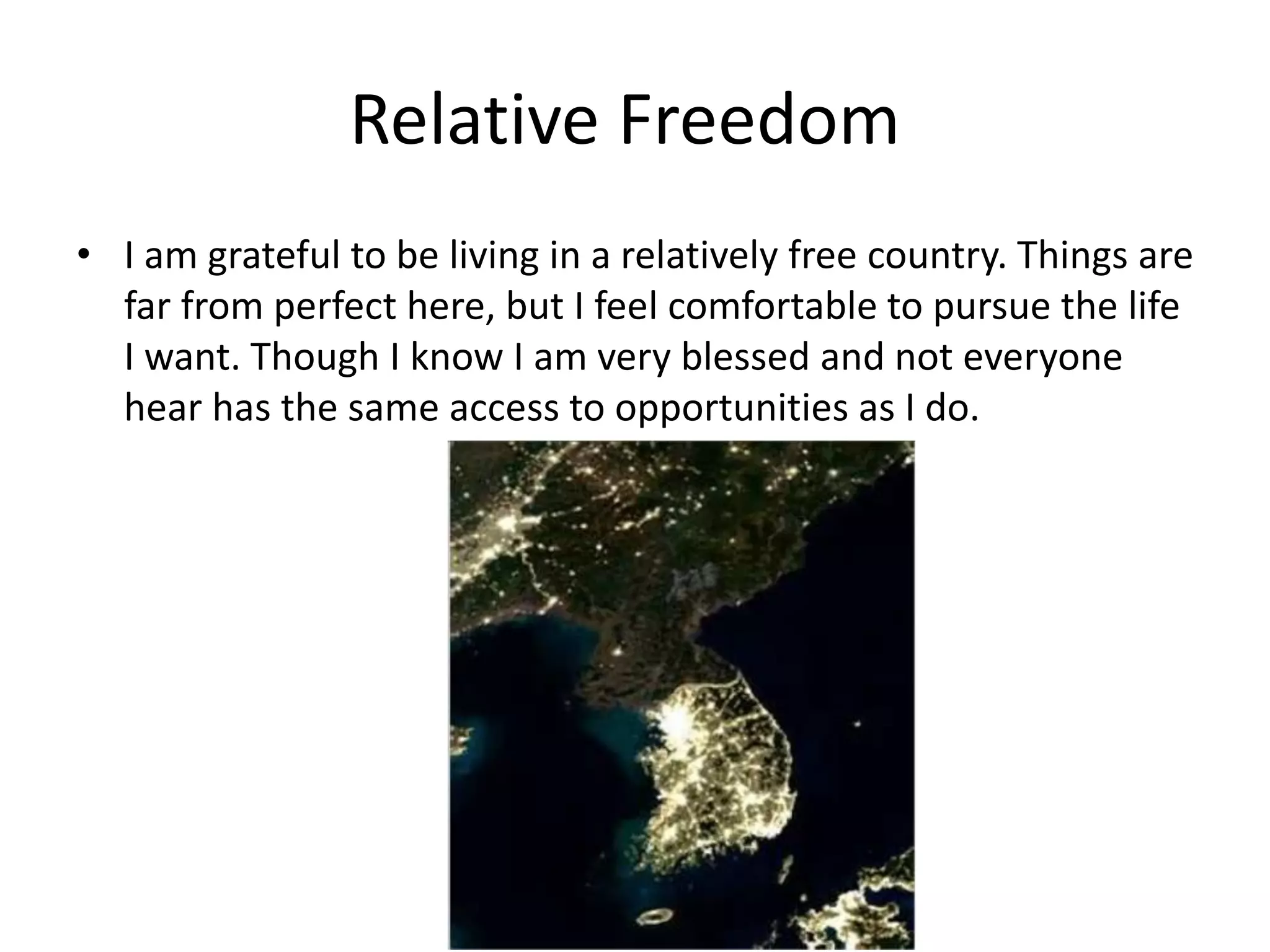 Relative Freedom
• I am grateful to be living in a relatively free country. Things are
far from perfect here, but I feel comfortable to pursue the life
I want. Though I know I am very blessed and not everyone
hear has the same access to opportunities as I do.
 