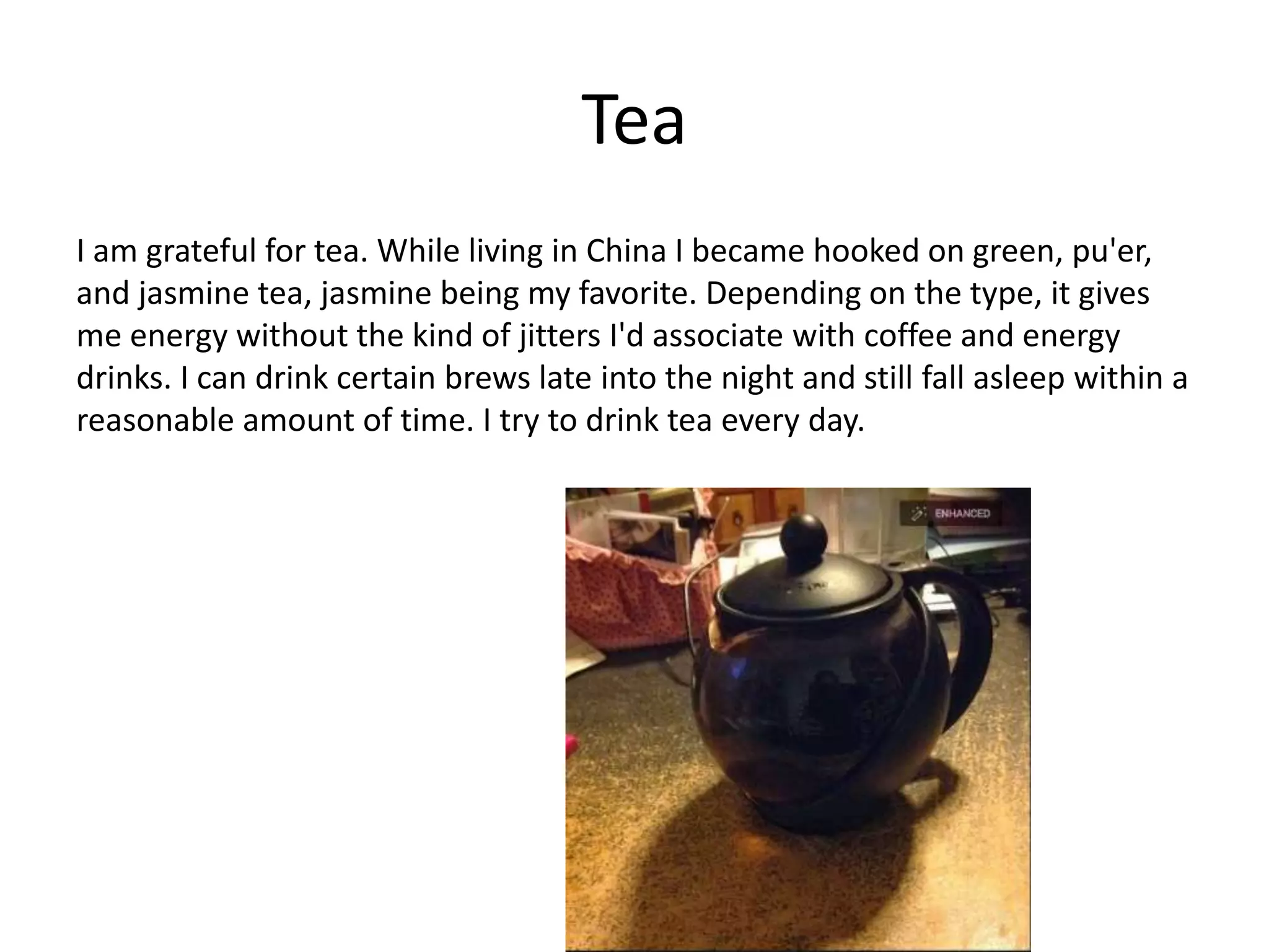 Tea
I am grateful for tea. While living in China I became hooked on green, pu'er,
and jasmine tea, jasmine being my favorite. Depending on the type, it gives
me energy without the kind of jitters I'd associate with coffee and energy
drinks. I can drink certain brews late into the night and still fall asleep within a
reasonable amount of time. I try to drink tea every day.
 